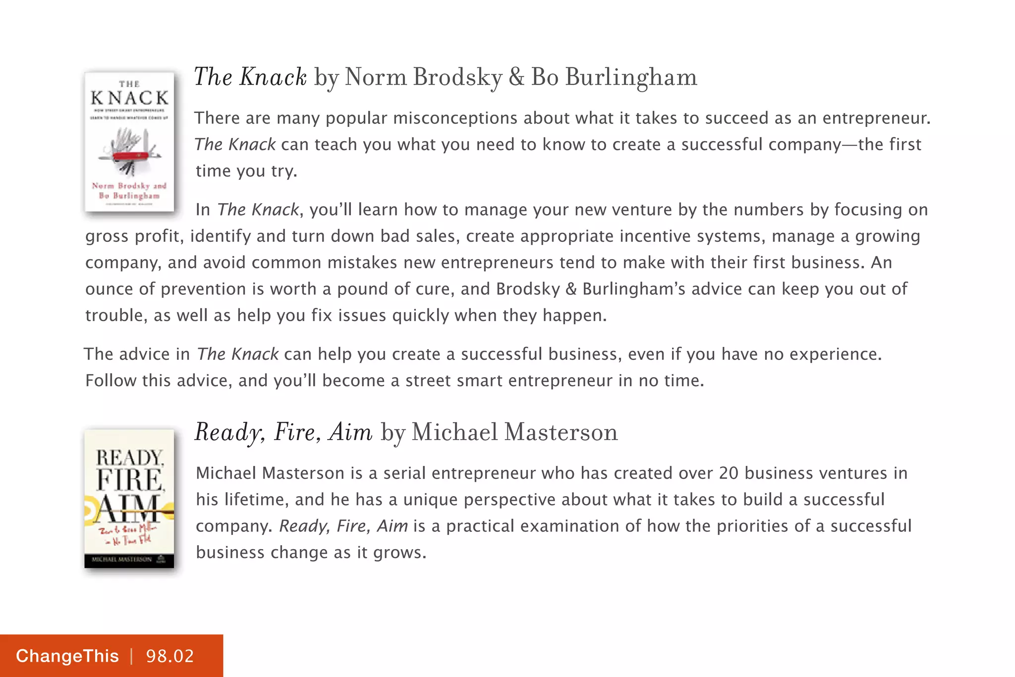 | 98.02
ChangeThis
The Knack by Norm Brodsky & Bo Burlingham
There are many popular misconceptions about what it takes to succeed as an entrepreneur.
The Knack can teach you what you need to know to create a successful company—the first
time you try.
In The Knack, you’ll learn how to manage your new venture by the numbers by focusing on
gross profit, identify and turn down bad sales, create appropriate incentive systems, manage a growing
company, and avoid common mistakes new entrepreneurs tend to make with their first business. An
ounce of prevention is worth a pound of cure, and Brodsky & Burlingham’s advice can keep you out of
trouble, as well as help you fix issues quickly when they happen.
The advice in The Knack can help you create a successful business, even if you have no experience.
Follow this advice, and you’ll become a street smart entrepreneur in no time.
Ready, Fire, Aim by Michael Masterson
Michael Masterson is a serial entrepreneur who has created over 20 business ventures in
his lifetime, and he has a unique perspective about what it takes to build a successful
company. Ready, Fire, Aim is a practical examination of how the priorities of a successful
business change as it grows.
 
