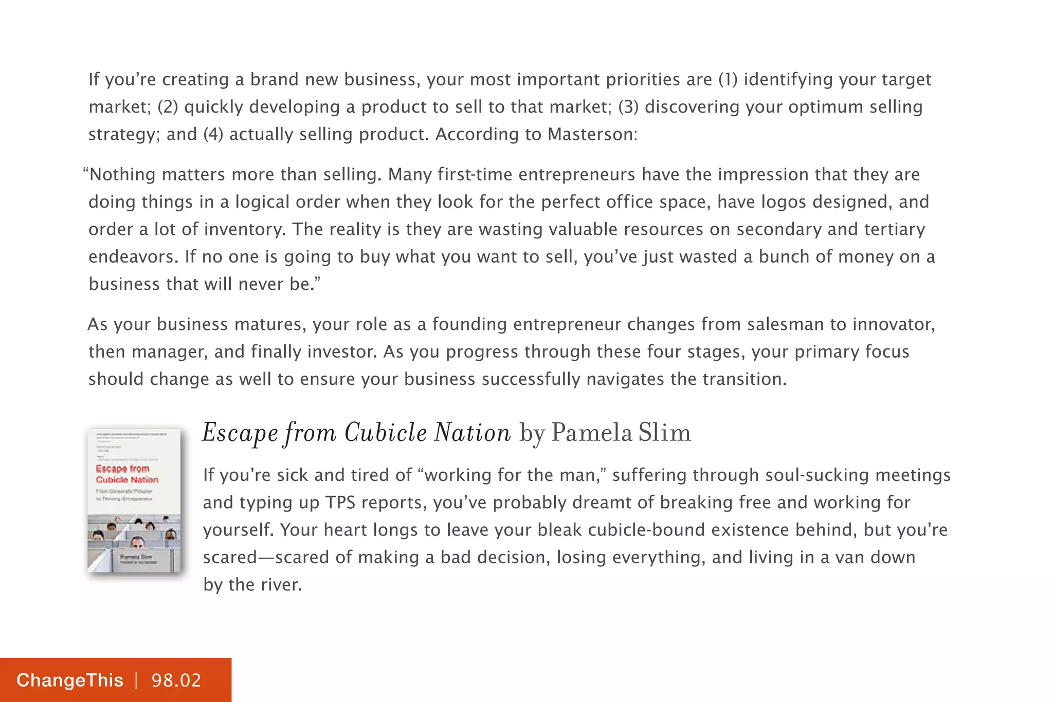 | 98.02
ChangeThis
If you’re creating a brand new business, your most important priorities are (1) identifying your target
market; (2) quickly developing a product to sell to that market; (3) discovering your optimum selling
strategy; and (4) actually selling product. According to Masterson:
“Nothing matters more than selling. Many first-time entrepreneurs have the impression that they are
doing things in a logical order when they look for the perfect office space, have logos designed, and
order a lot of inventory. The reality is they are wasting valuable resources on secondary and tertiary
endeavors. If no one is going to buy what you want to sell, you’ve just wasted a bunch of money on a
business that will never be.”
As your business matures, your role as a founding entrepreneur changes from salesman to innovator,
then manager, and finally investor. As you progress through these four stages, your primary focus
should change as well to ensure your business successfully navigates the transition.
Escape from Cubicle Nation by Pamela Slim
If you’re sick and tired of “working for the man,” suffering through soul-sucking meetings
and typing up TPS reports, you’ve probably dreamt of breaking free and working for
yourself. Your heart longs to leave your bleak cubicle-bound existence behind, but you’re
scared—scared of making a bad decision, losing everything, and living in a van down
by the river.
 