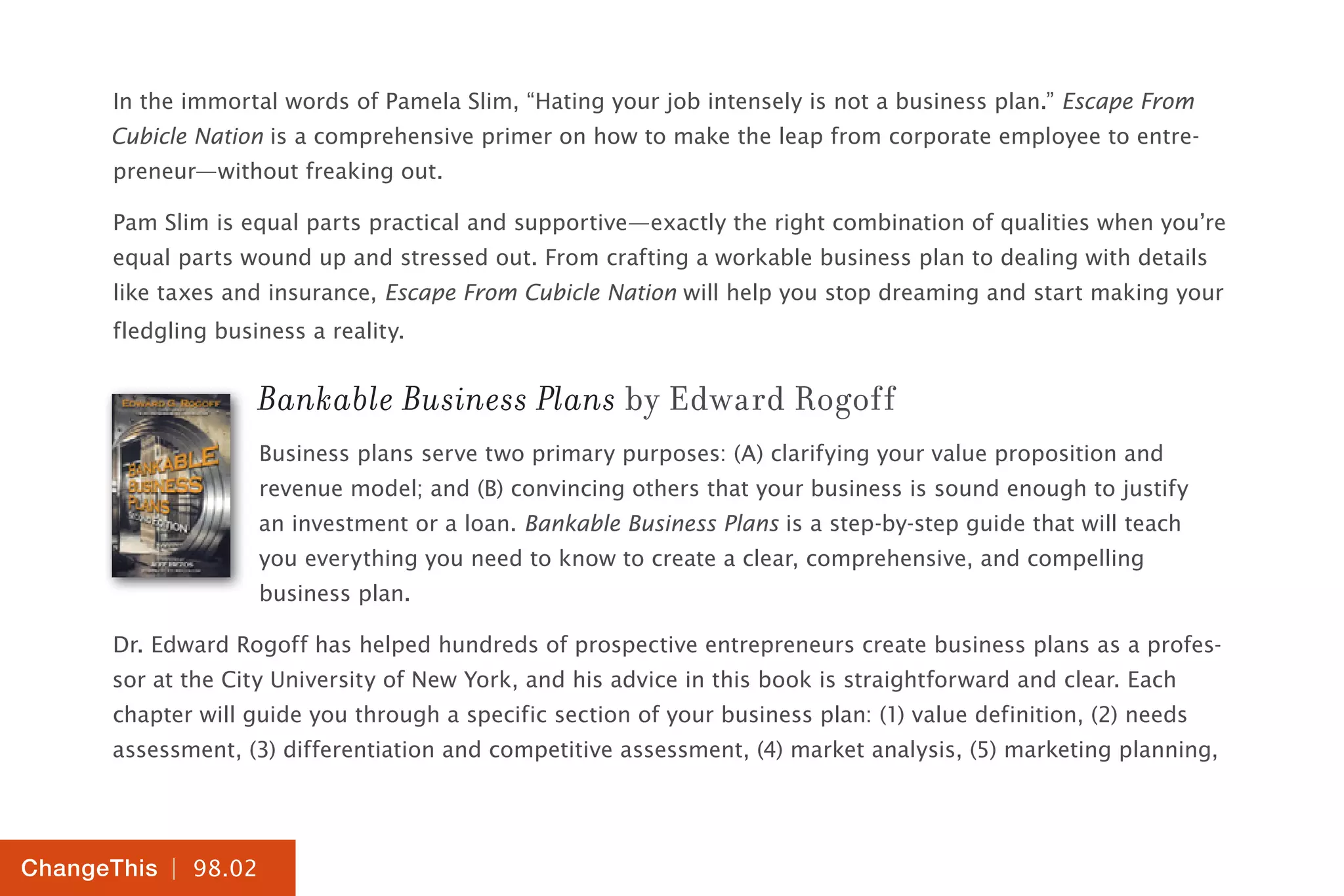 | 98.02
ChangeThis
In the immortal words of Pamela Slim, “Hating your job intensely is not a business plan.” Escape From
Cubicle Nation is a comprehensive primer on how to make the leap from corporate employee to entre-
preneur—without freaking out.
Pam Slim is equal parts practical and supportive—exactly the right combination of qualities when you’re
equal parts wound up and stressed out. From crafting a workable business plan to dealing with details
like taxes and insurance, Escape From Cubicle Nation will help you stop dreaming and start making your
fledgling business a reality.
Bankable Business Plans by Edward Rogoff
Business plans serve two primary purposes: (A) clarifying your value proposition and
revenue model; and (B) convincing others that your business is sound enough to justify
an investment or a loan. Bankable Business Plans is a step-by-step guide that will teach
you everything you need to know to create a clear, comprehensive, and compelling
business plan.
Dr. Edward Rogoff has helped hundreds of prospective entrepreneurs create business plans as a profes-
sor at the City University of New York, and his advice in this book is straightforward and clear. Each
chapter will guide you through a specific section of your business plan: (1) value definition, (2) needs
assessment, (3) differentiation and competitive assessment, (4) market analysis, (5) marketing planning,
 