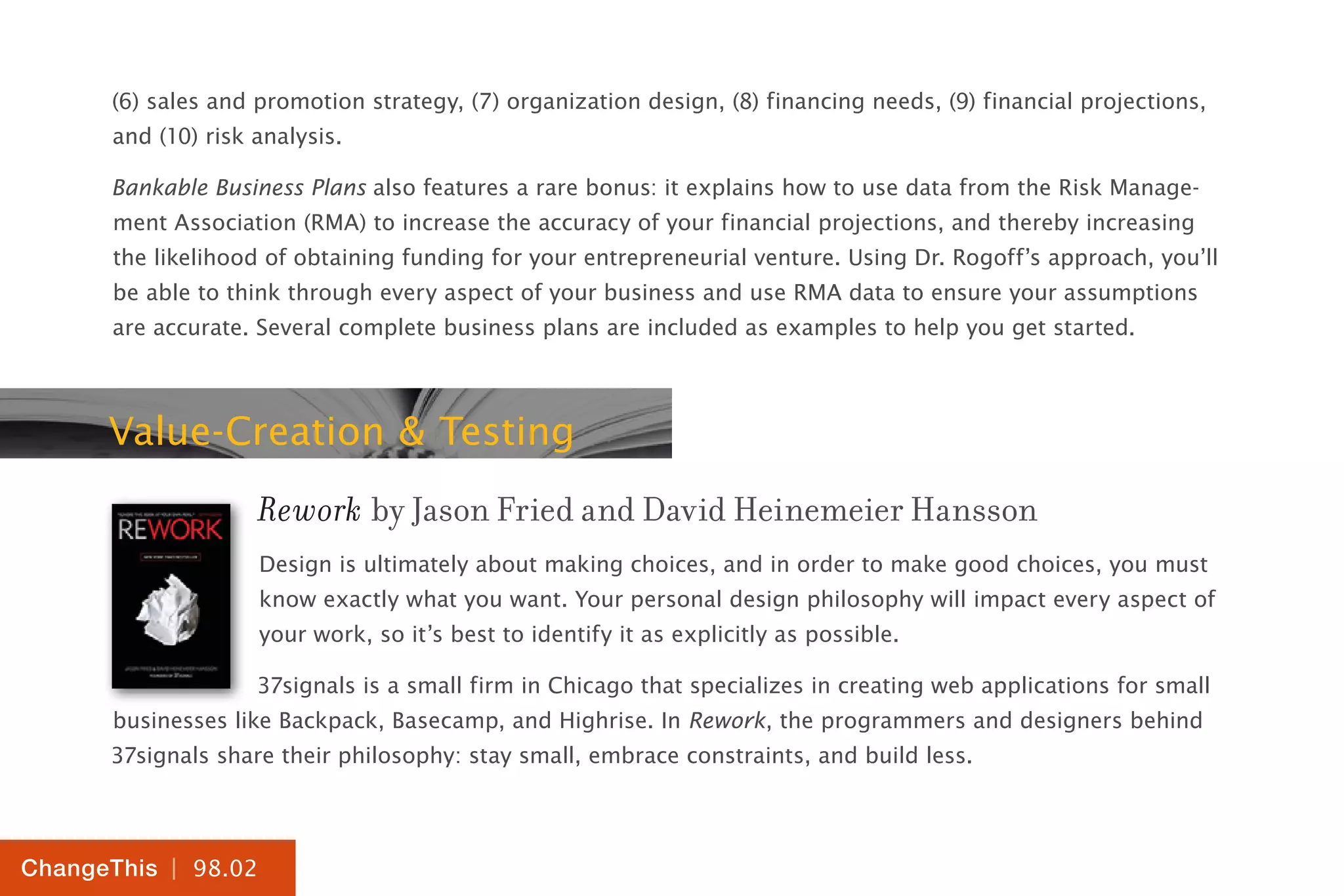 | 98.02
ChangeThis
(6) sales and promotion strategy, (7) organization design, (8) financing needs, (9) financial projections,
and (10) risk analysis.
Bankable Business Plans also features a rare bonus: it explains how to use data from the Risk Manage-
ment Association (RMA) to increase the accuracy of your financial projections, and thereby increasing
the likelihood of obtaining funding for your entrepreneurial venture. Using Dr. Rogoff’s approach, you’ll
be able to think through every aspect of your business and use RMA data to ensure your assumptions
are accurate. Several complete business plans are included as examples to help you get started.
Value-Creation & Testing
Rework by Jason Fried and David Heinemeier Hansson
Design is ultimately about making choices, and in order to make good choices, you must
know exactly what you want. Your personal design philosophy will impact every aspect of
your work, so it’s best to identify it as explicitly as possible.
37signals is a small firm in Chicago that specializes in creating web applications for small
businesses like Backpack, Basecamp, and Highrise. In Rework, the programmers and designers behind
37signals share their philosophy: stay small, embrace constraints, and build less.
 