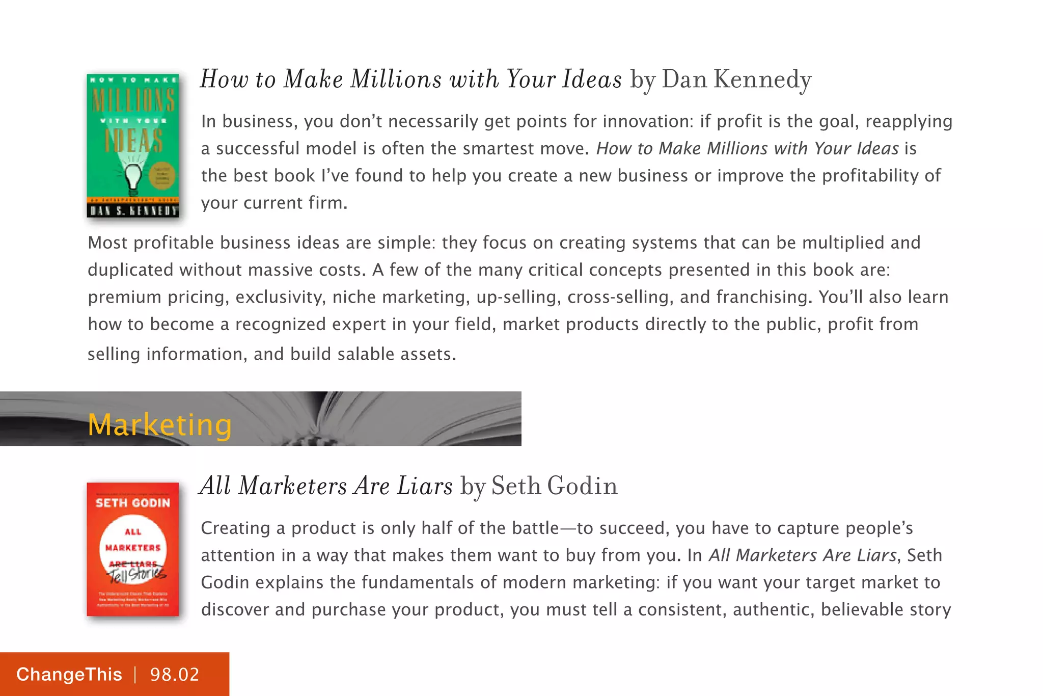| 98.02
ChangeThis
How to Make Millions with Your Ideas by Dan Kennedy
In business, you don’t necessarily get points for innovation: if profit is the goal, reapplying
a successful model is often the smartest move. How to Make Millions with Your Ideas is
the best book I’ve found to help you create a new business or improve the profitability of
your current firm.
Most profitable business ideas are simple: they focus on creating systems that can be multiplied and
duplicated without massive costs. A few of the many critical concepts presented in this book are:
premium pricing, exclusivity, niche marketing, up-selling, cross-selling, and franchising. You’ll also learn
how to become a recognized expert in your field, market products directly to the public, profit from
selling information, and build salable assets.
Marketing
All Marketers Are Liars by Seth Godin
Creating a product is only half of the battle—to succeed, you have to capture people’s
attention in a way that makes them want to buy from you. In All Marketers Are Liars, Seth
Godin explains the fundamentals of modern marketing: if you want your target market to
discover and purchase your product, you must tell a consistent, authentic, believable story
 