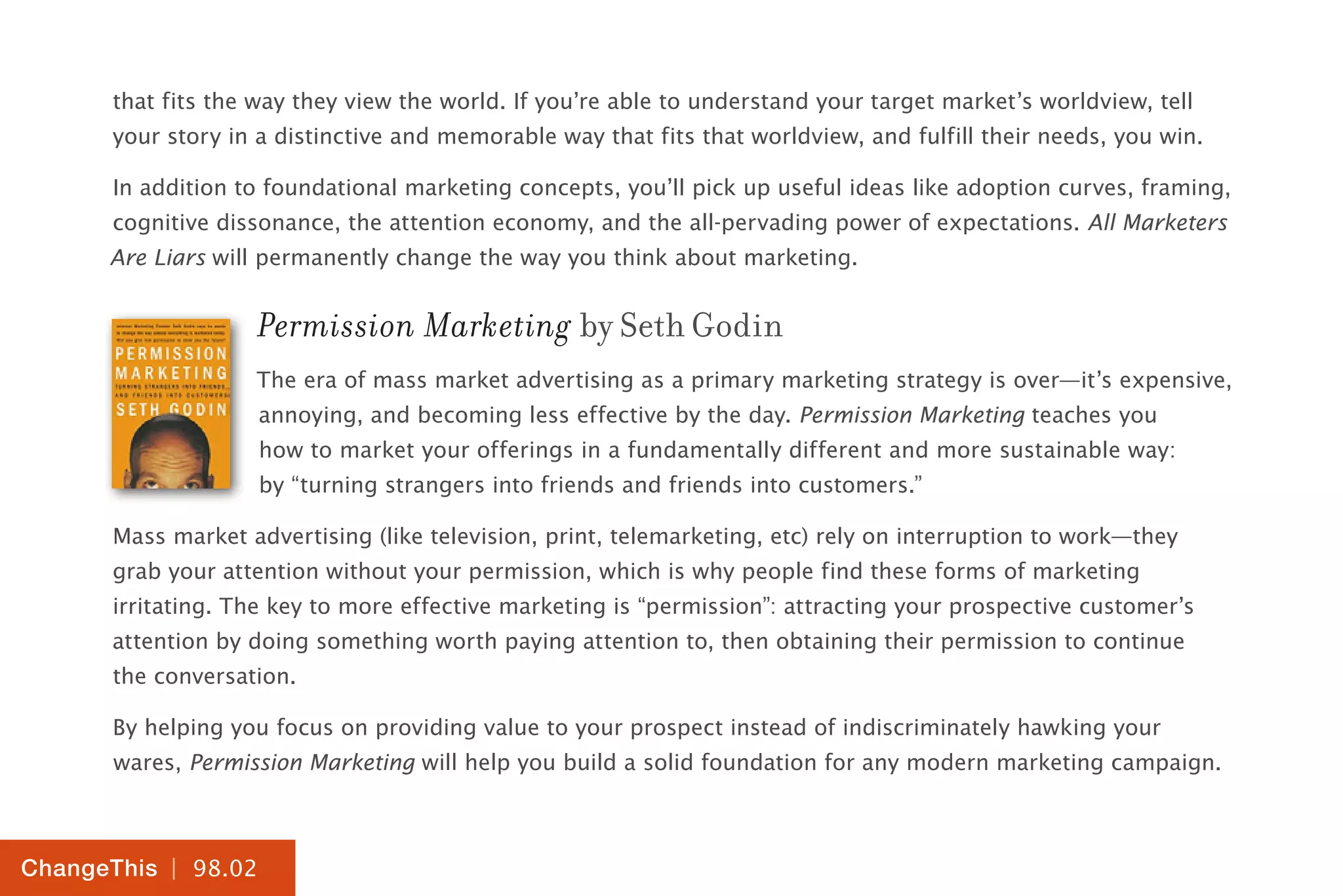| 98.02
ChangeThis
that fits the way they view the world. If you’re able to understand your target market’s worldview, tell
your story in a distinctive and memorable way that fits that worldview, and fulfill their needs, you win.
In addition to foundational marketing concepts, you’ll pick up useful ideas like adoption curves, framing,
cognitive dissonance, the attention economy, and the all-pervading power of expectations. All Marketers
Are Liars will permanently change the way you think about marketing.
Permission Marketing by Seth Godin
The era of mass market advertising as a primary marketing strategy is over—it’s expensive,
annoying, and becoming less effective by the day. Permission Marketing teaches you
how to market your offerings in a fundamentally different and more sustainable way:
by “turning strangers into friends and friends into customers.”
Mass market advertising (like television, print, telemarketing, etc) rely on interruption to work—they
grab your attention without your permission, which is why people find these forms of marketing
irritating. The key to more effective marketing is “permission”: attracting your prospective customer’s
attention by doing something worth paying attention to, then obtaining their permission to continue
the conversation.
By helping you focus on providing value to your prospect instead of indiscriminately hawking your
wares, Permission Marketing will help you build a solid foundation for any modern marketing campaign.
 