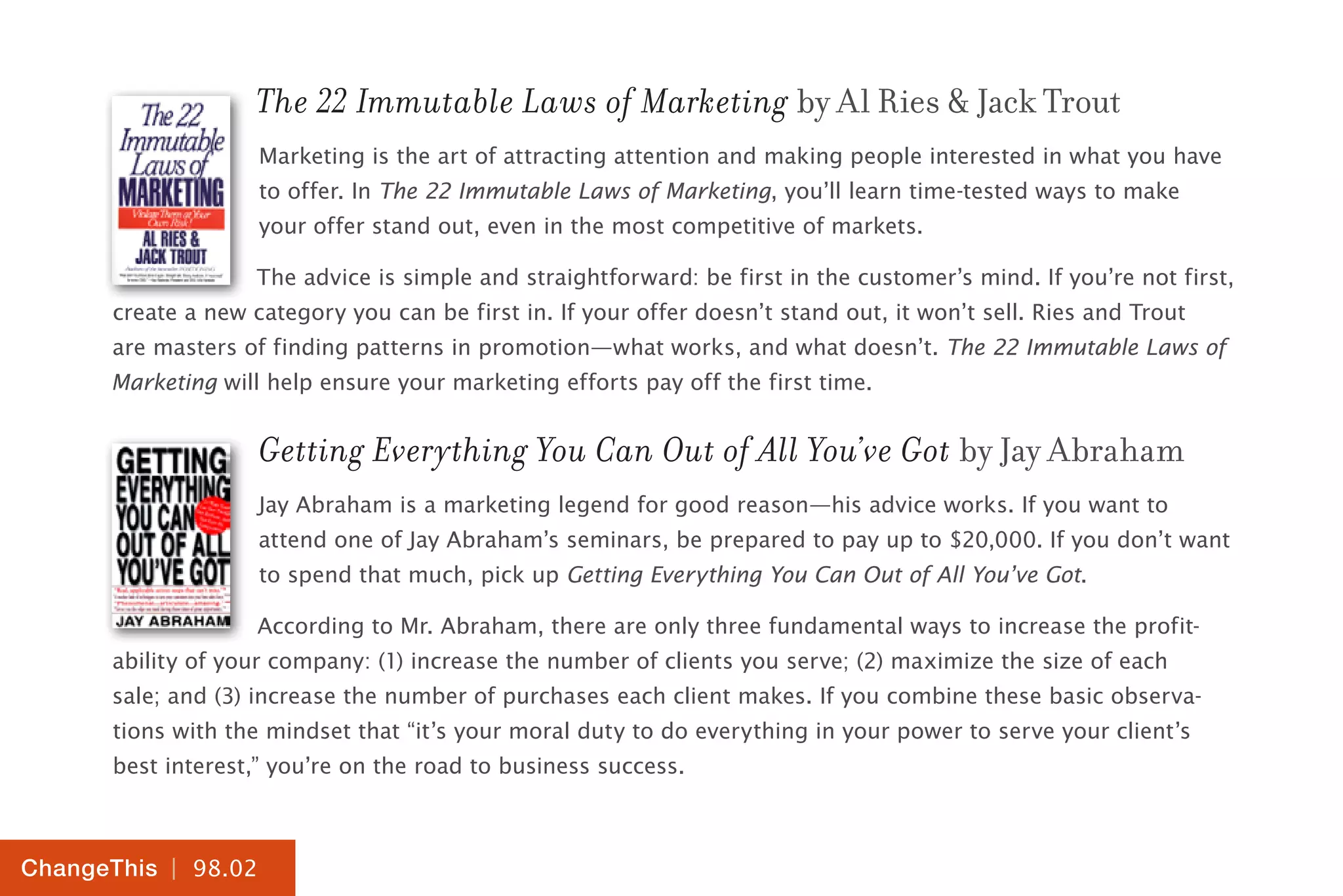 | 98.02
ChangeThis
The 22 Immutable Laws of Marketing by Al Ries & Jack Trout
Marketing is the art of attracting attention and making people interested in what you have
to offer. In The 22 Immutable Laws of Marketing, you’ll learn time-tested ways to make
your offer stand out, even in the most competitive of markets.
The advice is simple and straightforward: be first in the customer’s mind. If you’re not first,
create a new category you can be first in. If your offer doesn’t stand out, it won’t sell. Ries and Trout
are masters of finding patterns in promotion—what works, and what doesn’t. The 22 Immutable Laws of
Marketing will help ensure your marketing efforts pay off the first time.
Getting Everything You Can Out of All You’ve Got by Jay Abraham
Jay Abraham is a marketing legend for good reason—his advice works. If you want to
attend one of Jay Abraham’s seminars, be prepared to pay up to $20,000. If you don’t want
to spend that much, pick up Getting Everything You Can Out of All You’ve Got.
According to Mr. Abraham, there are only three fundamental ways to increase the profit-
ability of your company: (1) increase the number of clients you serve; (2) maximize the size of each
sale; and (3) increase the number of purchases each client makes. If you combine these basic observa-
tions with the mindset that “it’s your moral duty to do everything in your power to serve your client’s
best interest,” you’re on the road to business success.
 