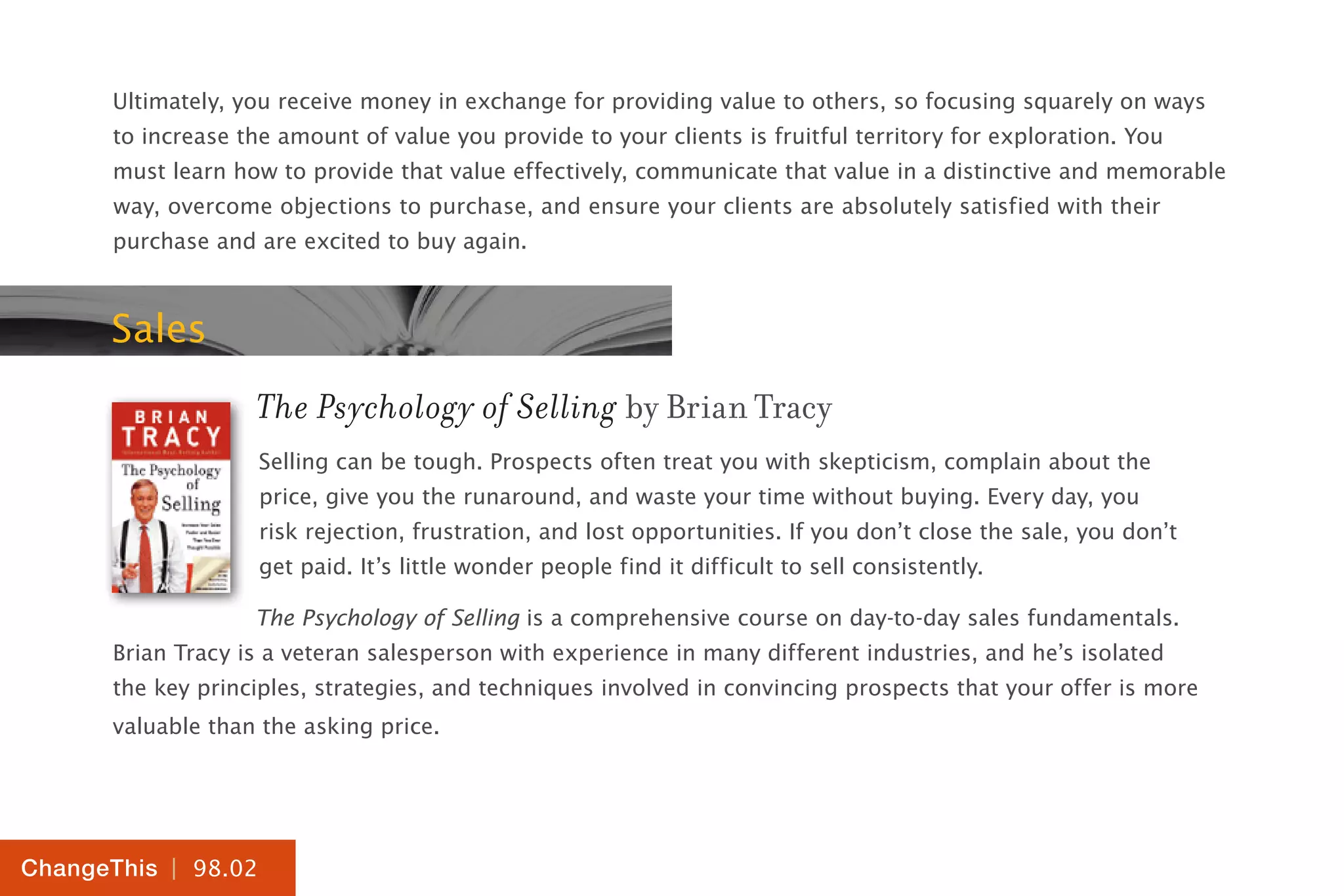 | 98.02
ChangeThis
Ultimately, you receive money in exchange for providing value to others, so focusing squarely on ways
to increase the amount of value you provide to your clients is fruitful territory for exploration. You
must learn how to provide that value effectively, communicate that value in a distinctive and memorable
way, overcome objections to purchase, and ensure your clients are absolutely satisfied with their
purchase and are excited to buy again.
Sales
The Psychology of Selling by Brian Tracy
Selling can be tough. Prospects often treat you with skepticism, complain about the
price, give you the runaround, and waste your time without buying. Every day, you
risk rejection, frustration, and lost opportunities. If you don’t close the sale, you don’t
get paid. It’s little wonder people find it difficult to sell consistently.
The Psychology of Selling is a comprehensive course on day-to-day sales fundamentals.
Brian Tracy is a veteran salesperson with experience in many different industries, and he’s isolated
the key principles, strategies, and techniques involved in convincing prospects that your offer is more
valuable than the asking price.
 