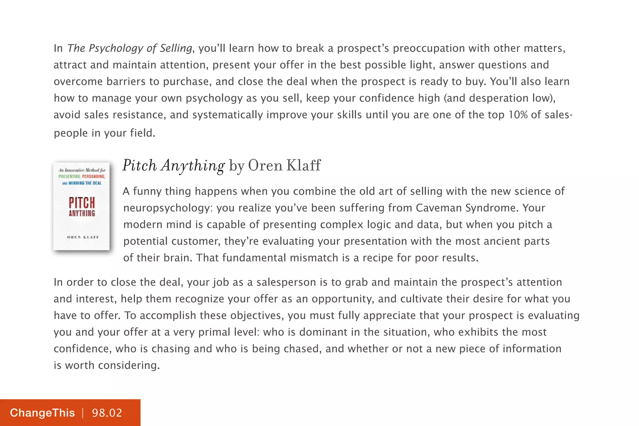 | 98.02
ChangeThis
In The Psychology of Selling, you’ll learn how to break a prospect’s preoccupation with other matters,
attract and maintain attention, present your offer in the best possible light, answer questions and
overcome barriers to purchase, and close the deal when the prospect is ready to buy. You’ll also learn
how to manage your own psychology as you sell, keep your confidence high (and desperation low),
avoid sales resistance, and systematically improve your skills until you are one of the top 10% of sales-
people in your field.
Pitch Anything by Oren Klaff
A funny thing happens when you combine the old art of selling with the new science of
neuropsychology: you realize you’ve been suffering from Caveman Syndrome. Your
modern mind is capable of presenting complex logic and data, but when you pitch a
potential customer, they’re evaluating your presentation with the most ancient parts
of their brain. That fundamental mismatch is a recipe for poor results.
In order to close the deal, your job as a salesperson is to grab and maintain the prospect’s attention
and interest, help them recognize your offer as an opportunity, and cultivate their desire for what you
have to offer. To accomplish these objectives, you must fully appreciate that your prospect is evaluating
you and your offer at a very primal level: who is dominant in the situation, who exhibits the most
confidence, who is chasing and who is being chased, and whether or not a new piece of information
is worth considering.
 