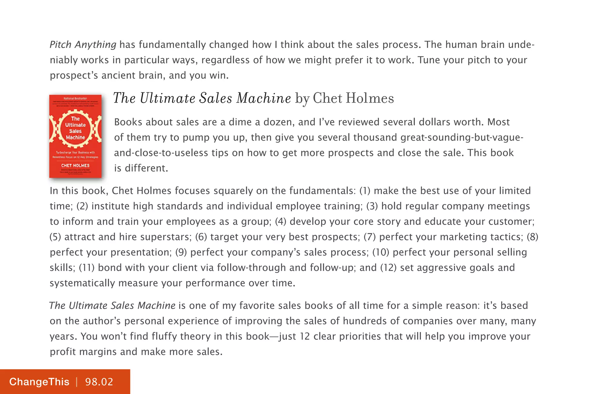 | 98.02
ChangeThis
Pitch Anything has fundamentally changed how I think about the sales process. The human brain unde-
niably works in particular ways, regardless of how we might prefer it to work. Tune your pitch to your
prospect’s ancient brain, and you win.
The Ultimate Sales Machine by Chet Holmes
Books about sales are a dime a dozen, and I’ve reviewed several dollars worth. Most
of them try to pump you up, then give you several thousand great-sounding-but-vague-
and-close-to-useless tips on how to get more prospects and close the sale. This book
is different.
In this book, Chet Holmes focuses squarely on the fundamentals: (1) make the best use of your limited
time; (2) institute high standards and individual employee training; (3) hold regular company meetings
to inform and train your employees as a group; (4) develop your core story and educate your customer;
(5) attract and hire superstars; (6) target your very best prospects; (7) perfect your marketing tactics; (8)
perfect your presentation; (9) perfect your company’s sales process; (10) perfect your personal selling
skills; (11) bond with your client via follow-through and follow-up; and (12) set aggressive goals and
systematically measure your performance over time.
The Ultimate Sales Machine is one of my favorite sales books of all time for a simple reason: it’s based
on the author’s personal experience of improving the sales of hundreds of companies over many, many
years. You won’t find fluffy theory in this book—just 12 clear priorities that will help you improve your
profit margins and make more sales.
 