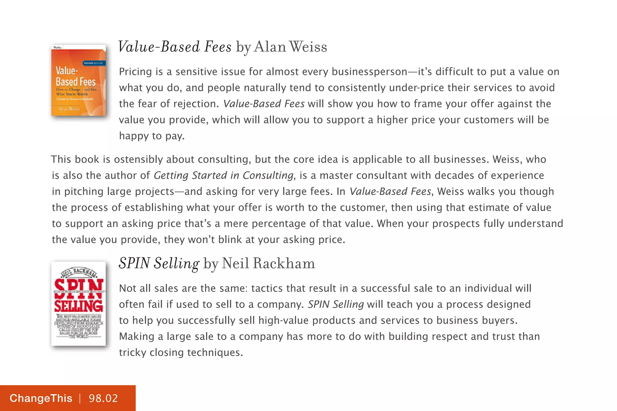 | 98.02
ChangeThis
Value-Based Fees by Alan Weiss
Pricing is a sensitive issue for almost every businessperson—it’s difficult to put a value on
what you do, and people naturally tend to consistently under-price their services to avoid
the fear of rejection. Value-Based Fees will show you how to frame your offer against the
value you provide, which will allow you to support a higher price your customers will be
happy to pay.
This book is ostensibly about consulting, but the core idea is applicable to all businesses. Weiss, who
is also the author of Getting Started in Consulting, is a master consultant with decades of experience
in pitching large projects—and asking for very large fees. In Value-Based Fees, Weiss walks you though
the process of establishing what your offer is worth to the customer, then using that estimate of value
to support an asking price that’s a mere percentage of that value. When your prospects fully understand
the value you provide, they won’t blink at your asking price.
SPIN Selling by Neil Rackham
Not all sales are the same: tactics that result in a successful sale to an individual will
often fail if used to sell to a company. SPIN Selling will teach you a process designed
to help you successfully sell high-value products and services to business buyers.
Making a large sale to a company has more to do with building respect and trust than
tricky closing techniques.
 