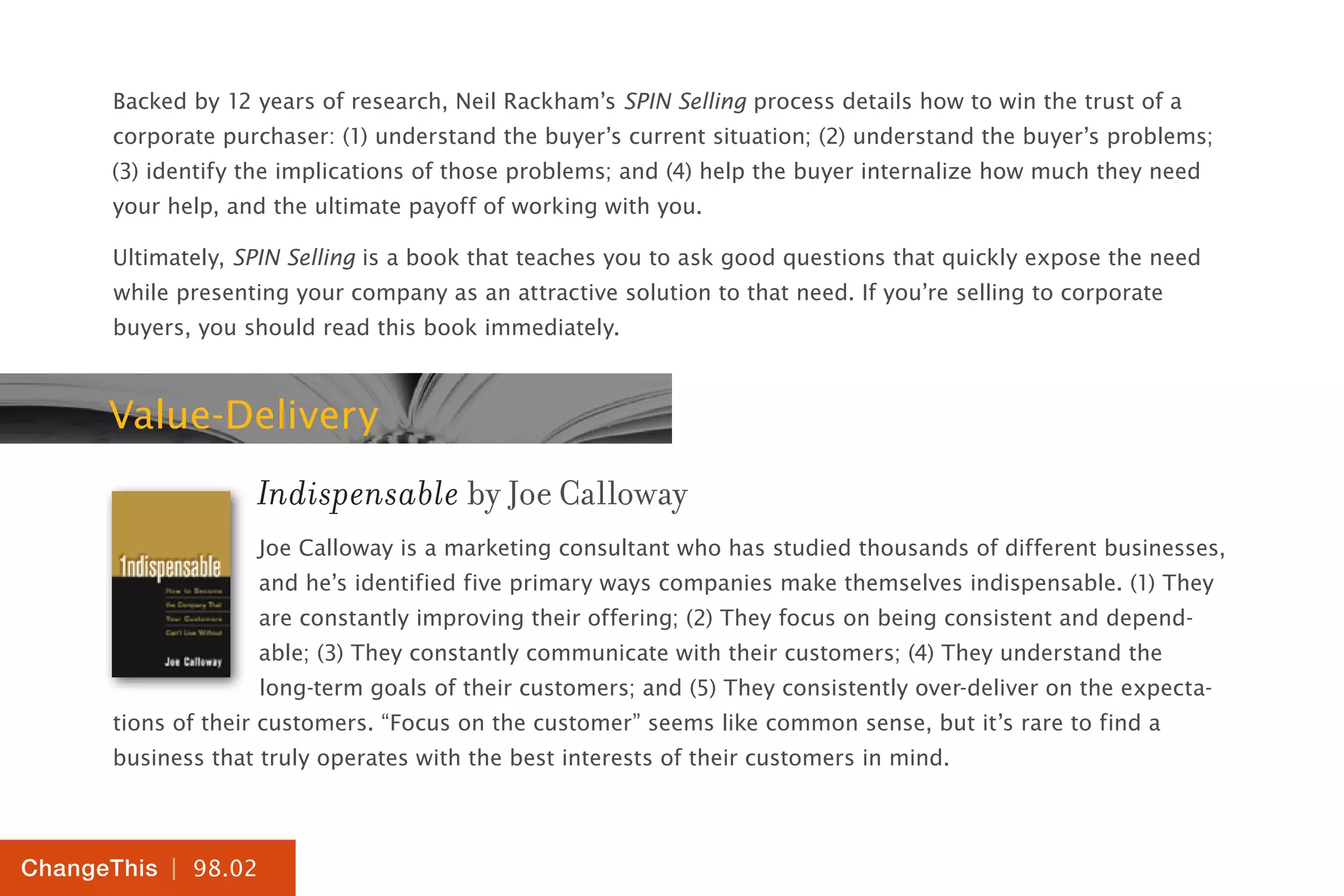 | 98.02
ChangeThis
Backed by 12 years of research, Neil Rackham’s SPIN Selling process details how to win the trust of a
corporate purchaser: (1) understand the buyer’s current situation; (2) understand the buyer’s problems;
(3) identify the implications of those problems; and (4) help the buyer internalize how much they need
your help, and the ultimate payoff of working with you.
Ultimately, SPIN Selling is a book that teaches you to ask good questions that quickly expose the need
while presenting your company as an attractive solution to that need. If you’re selling to corporate
buyers, you should read this book immediately.
Value-Delivery
Indispensable by Joe Calloway
Joe Calloway is a marketing consultant who has studied thousands of different businesses,
and he’s identified five primary ways companies make themselves indispensable. (1) They
are constantly improving their offering; (2) They focus on being consistent and depend-
able; (3) They constantly communicate with their customers; (4) They understand the
long-term goals of their customers; and (5) They consistently over-deliver on the expecta-
tions of their customers. “Focus on the customer” seems like common sense, but it’s rare to find a
business that truly operates with the best interests of their customers in mind.
 