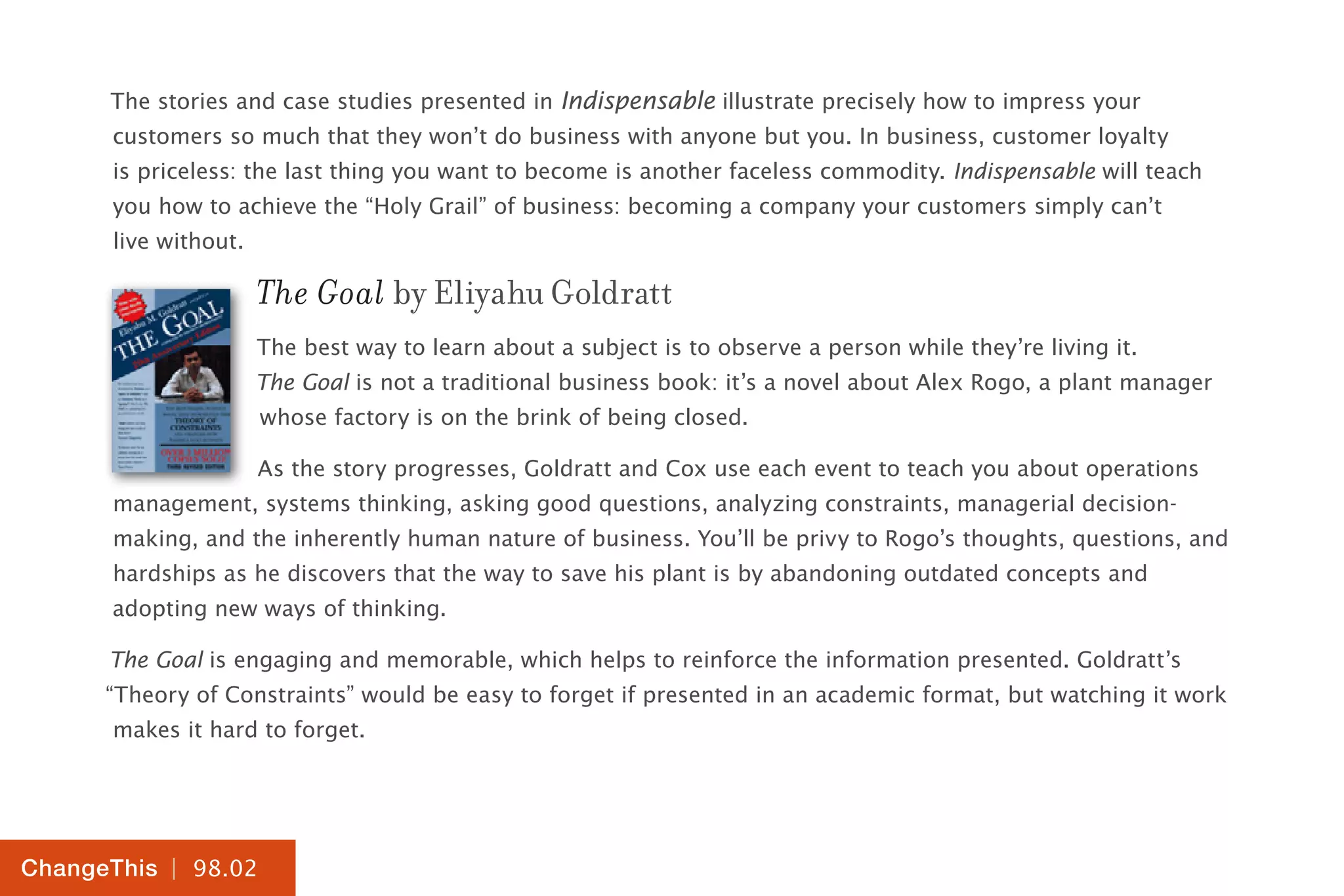 | 98.02
ChangeThis
The stories and case studies presented in Indispensable illustrate precisely how to impress your
customers so much that they won’t do business with anyone but you. In business, customer loyalty
is priceless: the last thing you want to become is another faceless commodity. Indispensable will teach
you how to achieve the “Holy Grail” of business: becoming a company your customers simply can’t
live without.
The Goal by Eliyahu Goldratt
The best way to learn about a subject is to observe a person while they’re living it.
The Goal is not a traditional business book: it’s a novel about Alex Rogo, a plant manager
whose factory is on the brink of being closed.
As the story progresses, Goldratt and Cox use each event to teach you about operations
management, systems thinking, asking good questions, analyzing constraints, managerial decision-
making, and the inherently human nature of business. You’ll be privy to Rogo’s thoughts, questions, and
hardships as he discovers that the way to save his plant is by abandoning outdated concepts and
adopting new ways of thinking.
The Goal is engaging and memorable, which helps to reinforce the information presented. Goldratt’s
“Theory of Constraints” would be easy to forget if presented in an academic format, but watching it work
makes it hard to forget.
 