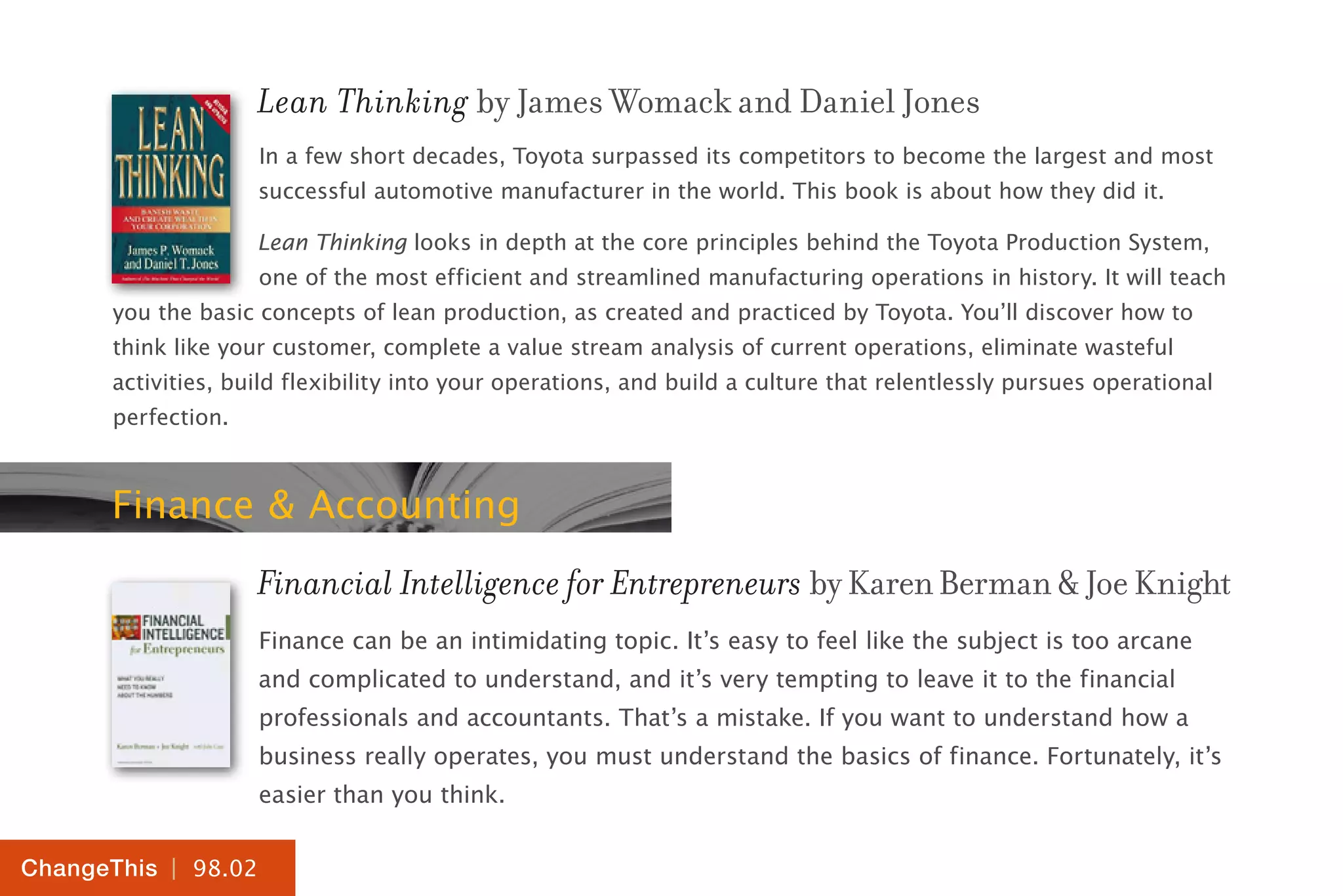 | 98.02
ChangeThis
Lean Thinking by James Womack and Daniel Jones
In a few short decades, Toyota surpassed its competitors to become the largest and most
successful automotive manufacturer in the world. This book is about how they did it.
Lean Thinking looks in depth at the core principles behind the Toyota Production System,
one of the most efficient and streamlined manufacturing operations in history. It will teach
you the basic concepts of lean production, as created and practiced by Toyota. You’ll discover how to
think like your customer, complete a value stream analysis of current operations, eliminate wasteful
activities, build flexibility into your operations, and build a culture that relentlessly pursues operational
perfection.
Finance & Accounting
Financial Intelligence for Entrepreneurs byKarenBerman&JoeKnight
Finance can be an intimidating topic. It’s easy to feel like the subject is too arcane
and complicated to understand, and it’s very tempting to leave it to the financial
professionals and accountants. That’s a mistake. If you want to understand how a
business really operates, you must understand the basics of finance. Fortunately, it’s
easier than you think.
 