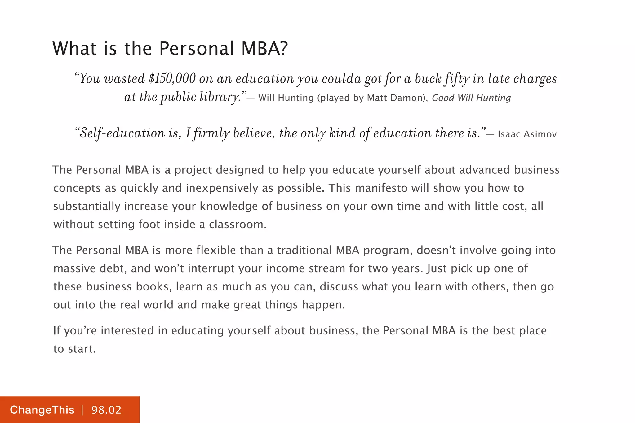 | 98.02
ChangeThis
What is the Personal MBA?
“You wasted $150,000 on an education you coulda got for a buck fifty in late charges
at the public library.”— Will Hunting (played by Matt Damon), Good Will Hunting
“Self-education is, I firmly believe, the only kind of education there is.”— Isaac Asimov
The Personal MBA is a project designed to help you educate yourself about advanced business
concepts as quickly and inexpensively as possible. This manifesto will show you how to
substantially increase your knowledge of business on your own time and with little cost, all
without setting foot inside a classroom.
The Personal MBA is more flexible than a traditional MBA program, doesn’t involve going into
massive debt, and won’t interrupt your income stream for two years. Just pick up one of
these business books, learn as much as you can, discuss what you learn with others, then go
out into the real world and make great things happen.
If you’re interested in educating yourself about business, the Personal MBA is the best place
to start.
 