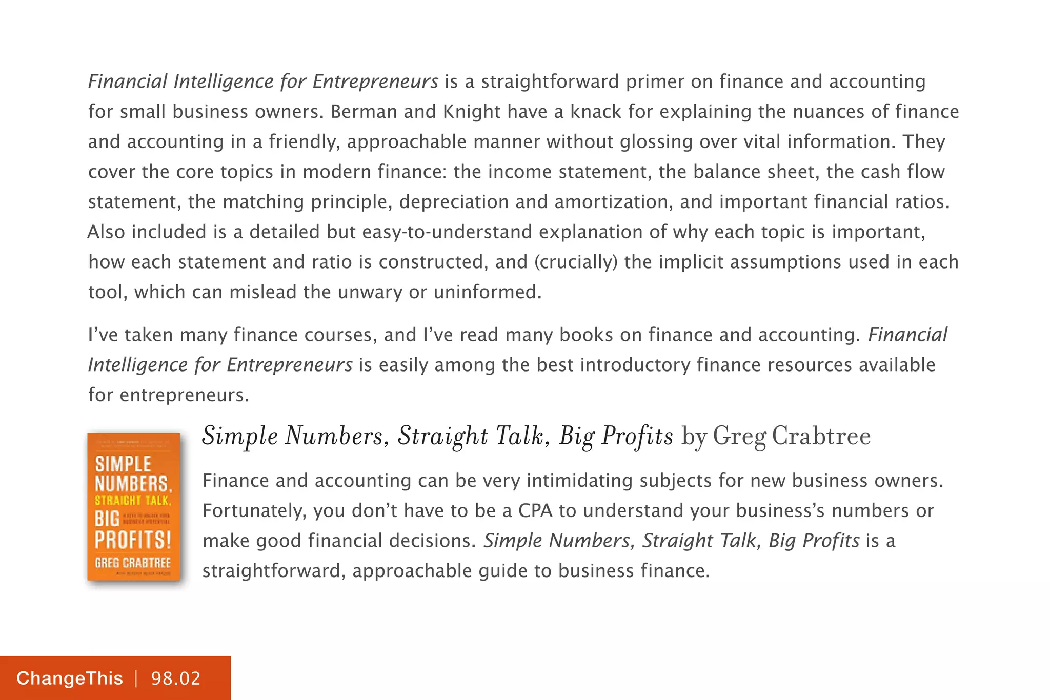 | 98.02
ChangeThis
Financial Intelligence for Entrepreneurs is a straightforward primer on finance and accounting
for small business owners. Berman and Knight have a knack for explaining the nuances of finance
and accounting in a friendly, approachable manner without glossing over vital information. They
cover the core topics in modern finance: the income statement, the balance sheet, the cash flow
statement, the matching principle, depreciation and amortization, and important financial ratios.
Also included is a detailed but easy-to-understand explanation of why each topic is important,
how each statement and ratio is constructed, and (crucially) the implicit assumptions used in each
tool, which can mislead the unwary or uninformed.
I’ve taken many finance courses, and I’ve read many books on finance and accounting. Financial
Intelligence for Entrepreneurs is easily among the best introductory finance resources available
for entrepreneurs.
Simple Numbers, Straight Talk, Big Profits by Greg Crabtree
Finance and accounting can be very intimidating subjects for new business owners.
Fortunately, you don’t have to be a CPA to understand your business’s numbers or
make good financial decisions. Simple Numbers, Straight Talk, Big Profits is a
straightforward, approachable guide to business finance.
 