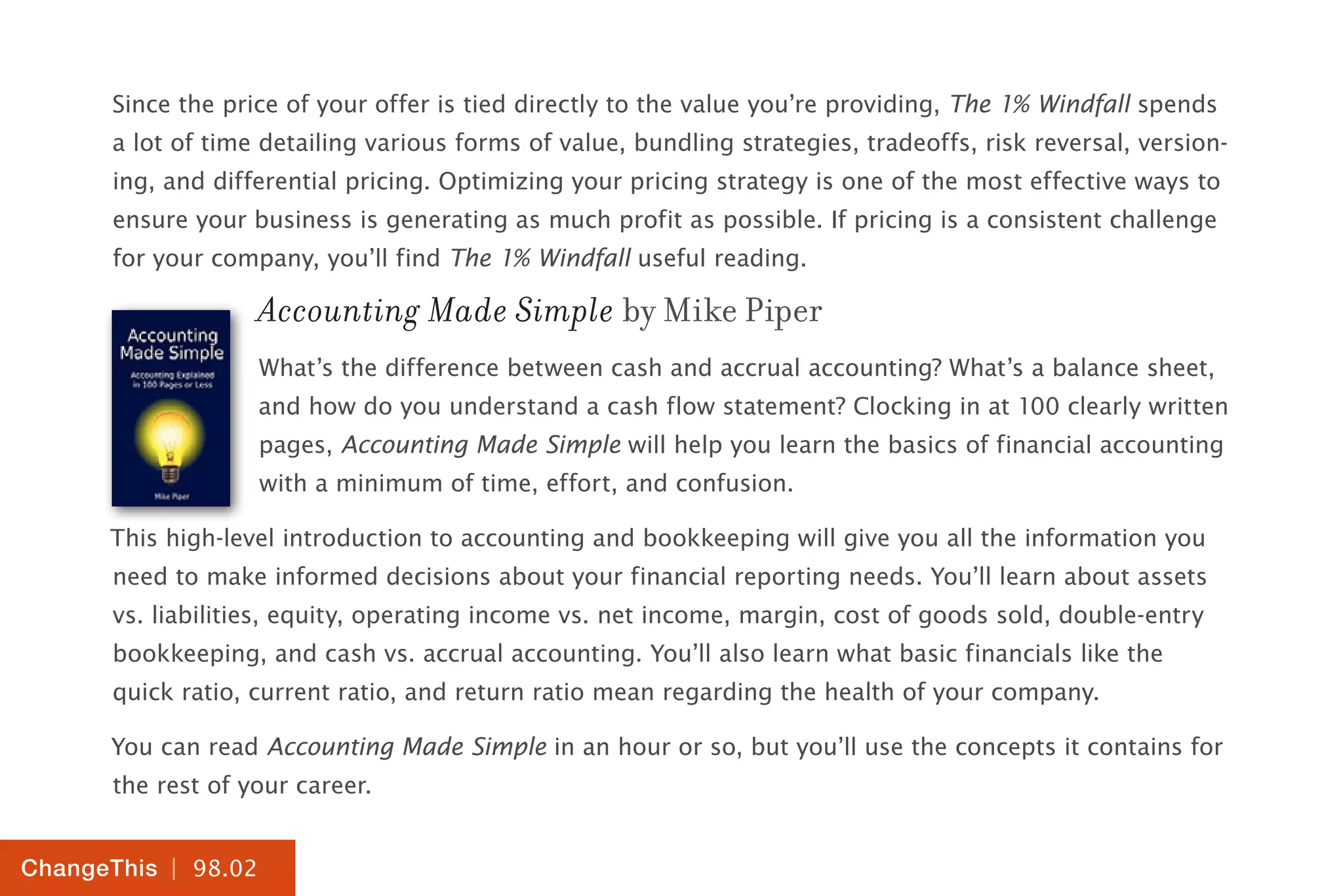 | 98.02
ChangeThis
Since the price of your offer is tied directly to the value you’re providing, The 1% Windfall spends
a lot of time detailing various forms of value, bundling strategies, tradeoffs, risk reversal, version-
ing, and differential pricing. Optimizing your pricing strategy is one of the most effective ways to
ensure your business is generating as much profit as possible. If pricing is a consistent challenge
for your company, you’ll find The 1% Windfall useful reading.
Accounting Made Simple by Mike Piper
What’s the difference between cash and accrual accounting? What’s a balance sheet,
and how do you understand a cash flow statement? Clocking in at 100 clearly written
pages, Accounting Made Simple will help you learn the basics of financial accounting
with a minimum of time, effort, and confusion.
This high-level introduction to accounting and bookkeeping will give you all the information you
need to make informed decisions about your financial reporting needs. You’ll learn about assets
vs. liabilities, equity, operating income vs. net income, margin, cost of goods sold, double-entry
bookkeeping, and cash vs. accrual accounting. You’ll also learn what basic financials like the
quick ratio, current ratio, and return ratio mean regarding the health of your company.
You can read Accounting Made Simple in an hour or so, but you’ll use the concepts it contains for
the rest of your career.
 