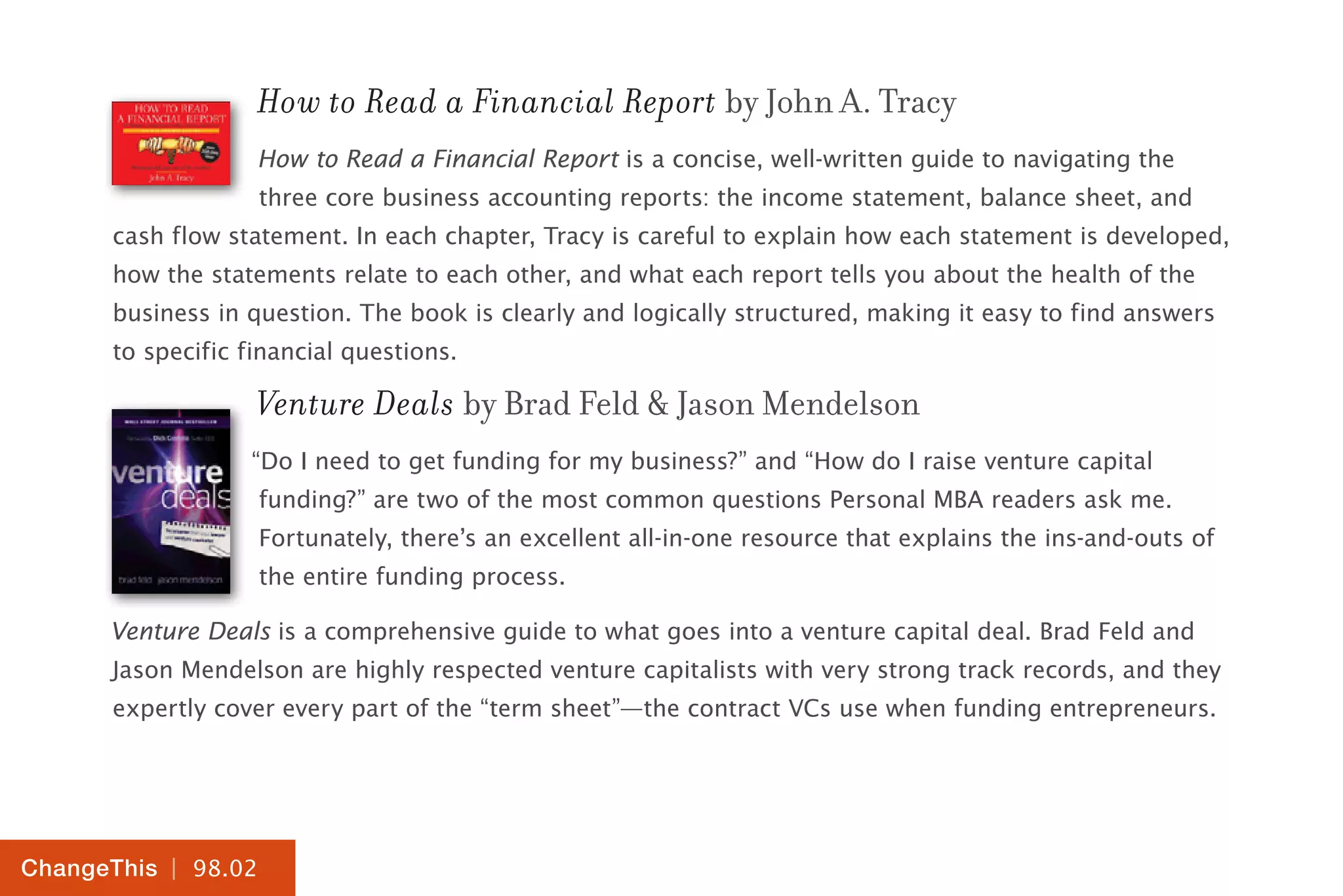 | 98.02
ChangeThis
How to Read a Financial Report by John A. Tracy
How to Read a Financial Report is a concise, well-written guide to navigating the
three core business accounting reports: the income statement, balance sheet, and
cash flow statement. In each chapter, Tracy is careful to explain how each statement is developed,
how the statements relate to each other, and what each report tells you about the health of the
business in question. The book is clearly and logically structured, making it easy to find answers
to specific financial questions.
Venture Deals by Brad Feld & Jason Mendelson
“Do I need to get funding for my business?” and “How do I raise venture capital
funding?” are two of the most common questions Personal MBA readers ask me.
Fortunately, there’s an excellent all-in-one resource that explains the ins-and-outs of
the entire funding process.
Venture Deals is a comprehensive guide to what goes into a venture capital deal. Brad Feld and
Jason Mendelson are highly respected venture capitalists with very strong track records, and they
expertly cover every part of the “term sheet”—the contract VCs use when funding entrepreneurs.
 