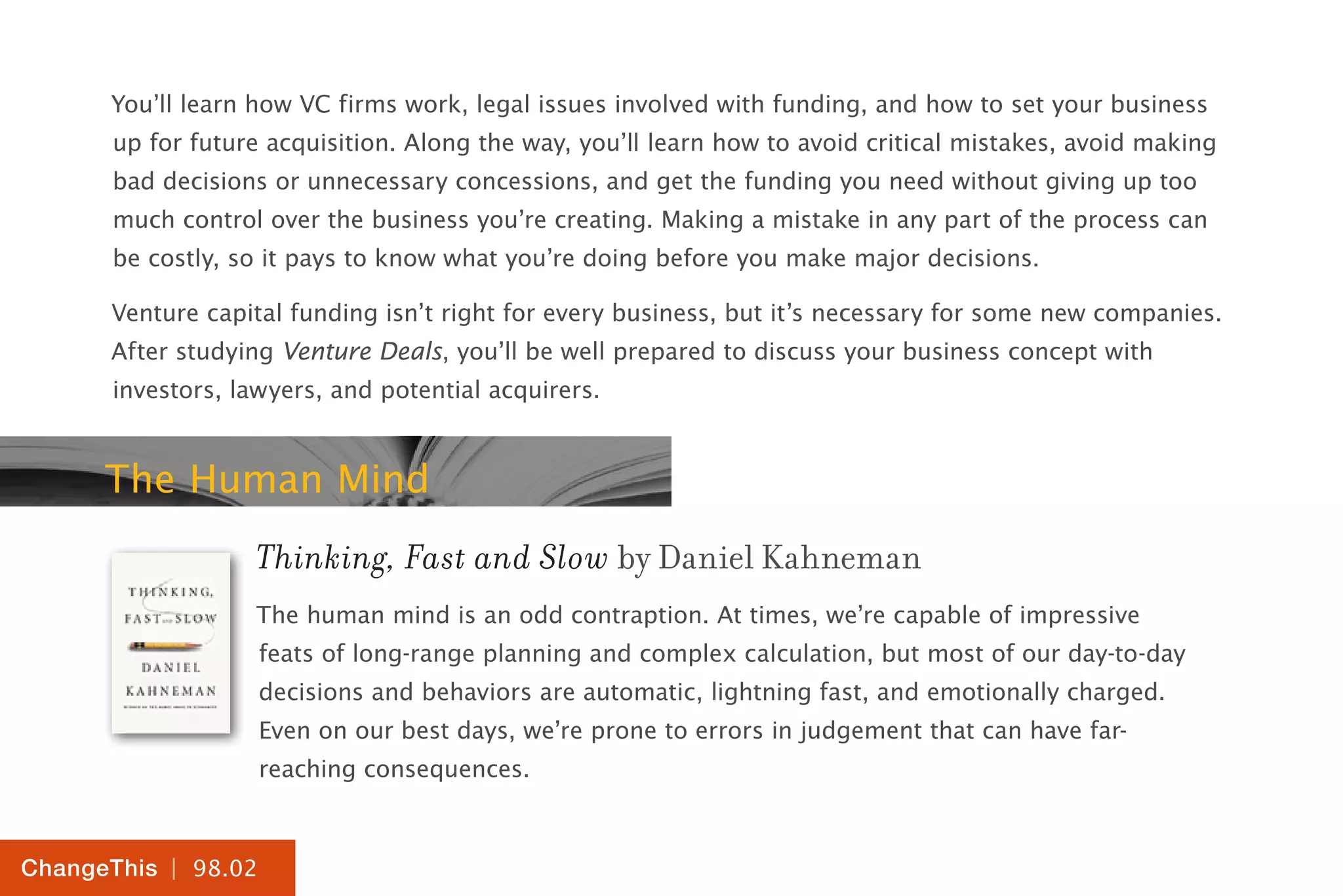 | 98.02
ChangeThis
You’ll learn how VC firms work, legal issues involved with funding, and how to set your business
up for future acquisition. Along the way, you’ll learn how to avoid critical mistakes, avoid making
bad decisions or unnecessary concessions, and get the funding you need without giving up too
much control over the business you’re creating. Making a mistake in any part of the process can
be costly, so it pays to know what you’re doing before you make major decisions.
Venture capital funding isn’t right for every business, but it’s necessary for some new companies.
After studying Venture Deals, you’ll be well prepared to discuss your business concept with
investors, lawyers, and potential acquirers.
The Human Mind
Thinking, Fast and Slow by Daniel Kahneman
The human mind is an odd contraption. At times, we’re capable of impressive
feats of long-range planning and complex calculation, but most of our day-to-day
decisions and behaviors are automatic, lightning fast, and emotionally charged.
Even on our best days, we’re prone to errors in judgement that can have far-
reaching consequences.
 