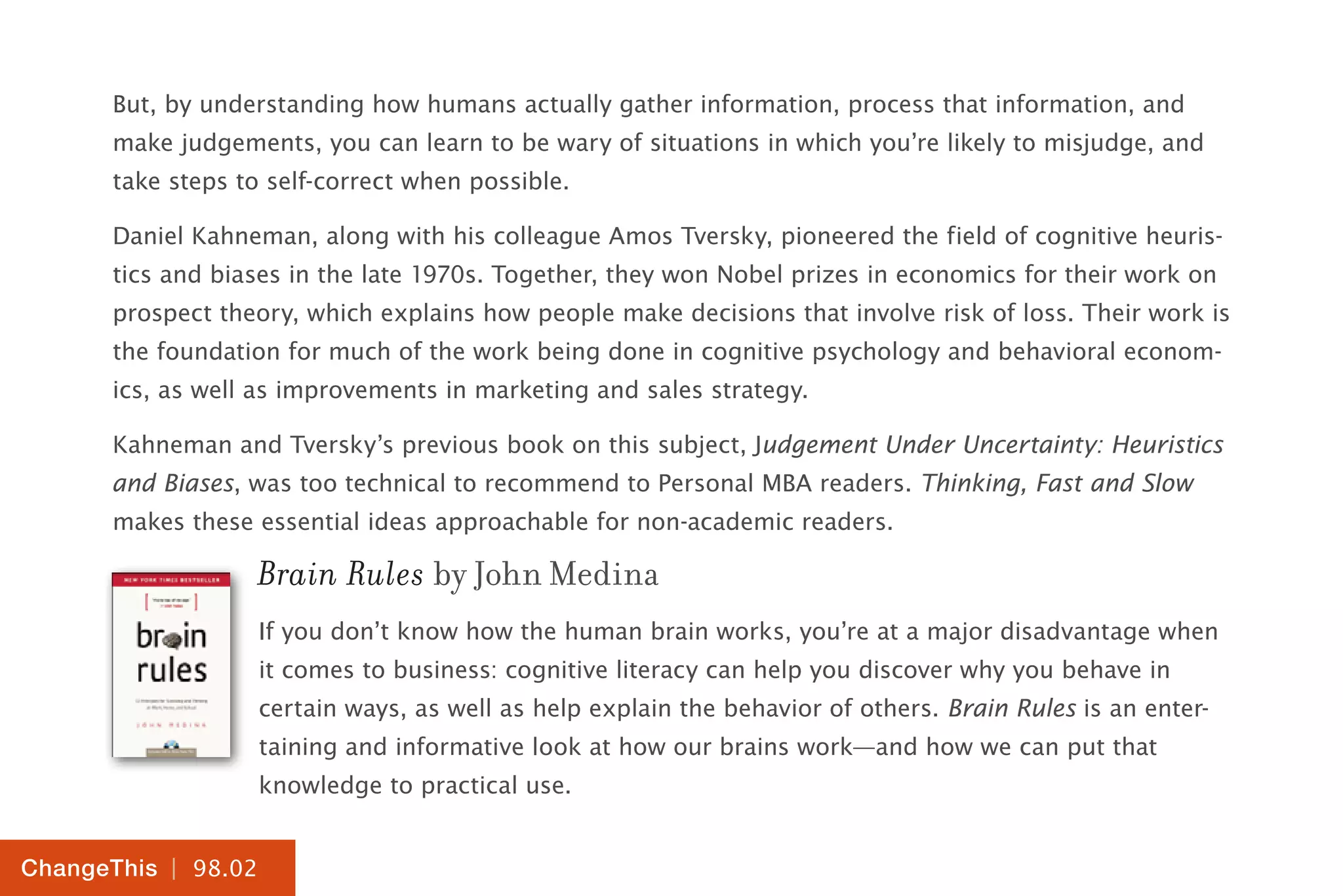 | 98.02
ChangeThis
But, by understanding how humans actually gather information, process that information, and
make judgements, you can learn to be wary of situations in which you’re likely to misjudge, and
take steps to self-correct when possible.
Daniel Kahneman, along with his colleague Amos Tversky, pioneered the field of cognitive heuris-
tics and biases in the late 1970s. Together, they won Nobel prizes in economics for their work on
prospect theory, which explains how people make decisions that involve risk of loss. Their work is
the foundation for much of the work being done in cognitive psychology and behavioral econom-
ics, as well as improvements in marketing and sales strategy.
Kahneman and Tversky’s previous book on this subject, Judgement Under Uncertainty: Heuristics
and Biases, was too technical to recommend to Personal MBA readers. Thinking, Fast and Slow
makes these essential ideas approachable for non-academic readers.
Brain Rules by John Medina
If you don’t know how the human brain works, you’re at a major disadvantage when
it comes to business: cognitive literacy can help you discover why you behave in
certain ways, as well as help explain the behavior of others. Brain Rules is an enter-
taining and informative look at how our brains work—and how we can put that
knowledge to practical use.
 