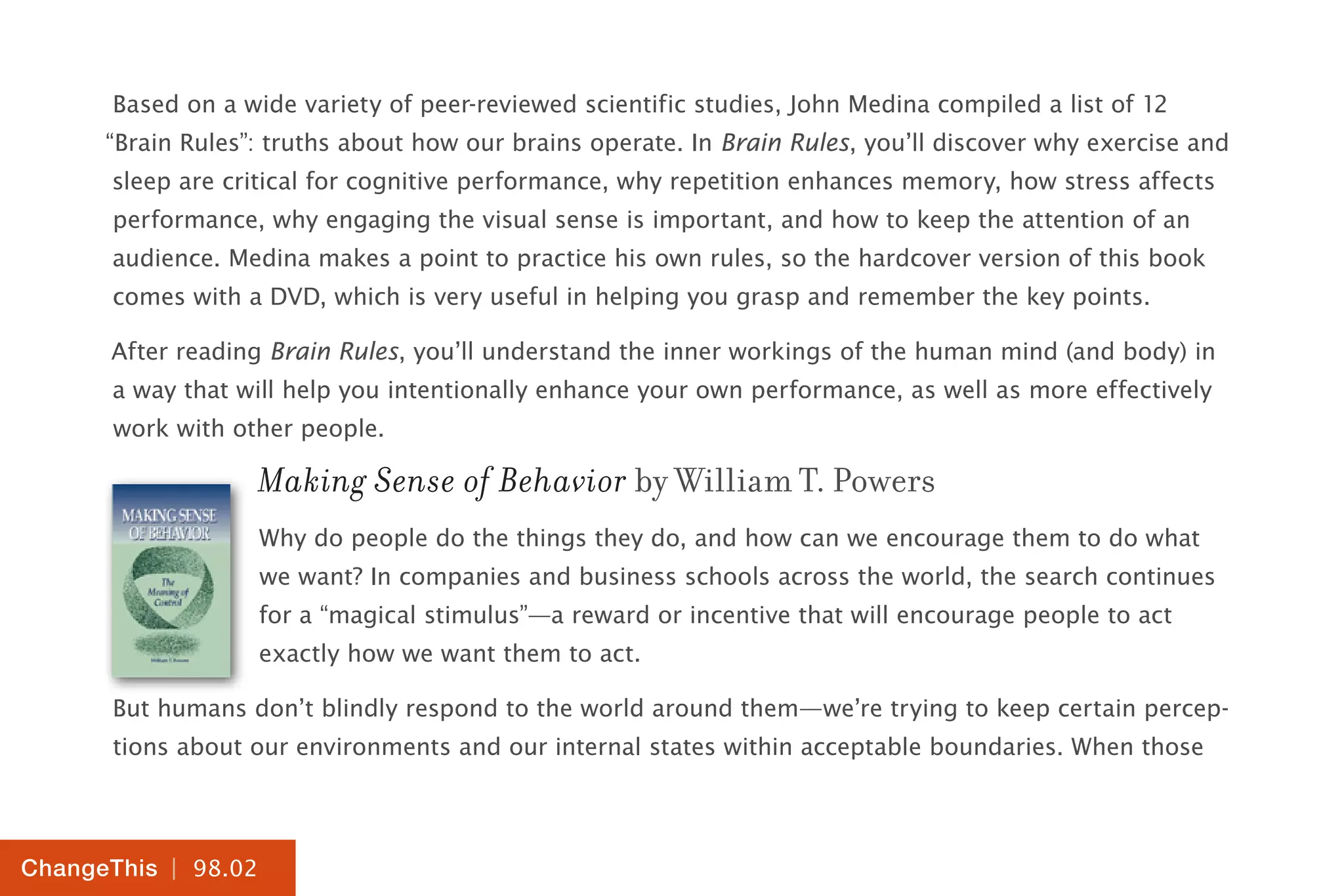 | 98.02
ChangeThis
Based on a wide variety of peer-reviewed scientific studies, John Medina compiled a list of 12
“Brain Rules”: truths about how our brains operate. In Brain Rules, you’ll discover why exercise and
sleep are critical for cognitive performance, why repetition enhances memory, how stress affects
performance, why engaging the visual sense is important, and how to keep the attention of an
audience. Medina makes a point to practice his own rules, so the hardcover version of this book
comes with a DVD, which is very useful in helping you grasp and remember the key points.
After reading Brain Rules, you’ll understand the inner workings of the human mind (and body) in
a way that will help you intentionally enhance your own performance, as well as more effectively
work with other people.
Making Sense of Behavior by William T. Powers
Why do people do the things they do, and how can we encourage them to do what
we want? In companies and business schools across the world, the search continues
for a “magical stimulus”—a reward or incentive that will encourage people to act
exactly how we want them to act.
But humans don’t blindly respond to the world around them—we’re trying to keep certain percep-
tions about our environments and our internal states within acceptable boundaries. When those
 