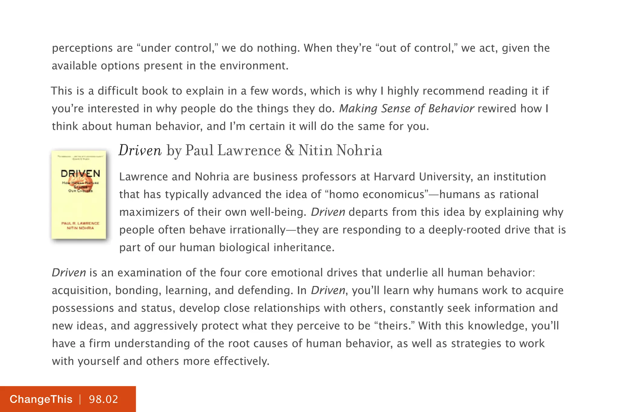 | 98.02
ChangeThis
perceptions are “under control,” we do nothing. When they’re “out of control,” we act, given the
available options present in the environment.
This is a difficult book to explain in a few words, which is why I highly recommend reading it if
you’re interested in why people do the things they do. Making Sense of Behavior rewired how I
think about human behavior, and I’m certain it will do the same for you.
Driven by Paul Lawrence & Nitin Nohria
Lawrence and Nohria are business professors at Harvard University, an institution
that has typically advanced the idea of “homo economicus”—humans as rational
maximizers of their own well-being. Driven departs from this idea by explaining why
people often behave irrationally—they are responding to a deeply-rooted drive that is
part of our human biological inheritance.
Driven is an examination of the four core emotional drives that underlie all human behavior:
acquisition, bonding, learning, and defending. In Driven, you’ll learn why humans work to acquire
possessions and status, develop close relationships with others, constantly seek information and
new ideas, and aggressively protect what they perceive to be “theirs.” With this knowledge, you’ll
have a firm understanding of the root causes of human behavior, as well as strategies to work
with yourself and others more effectively.
 
