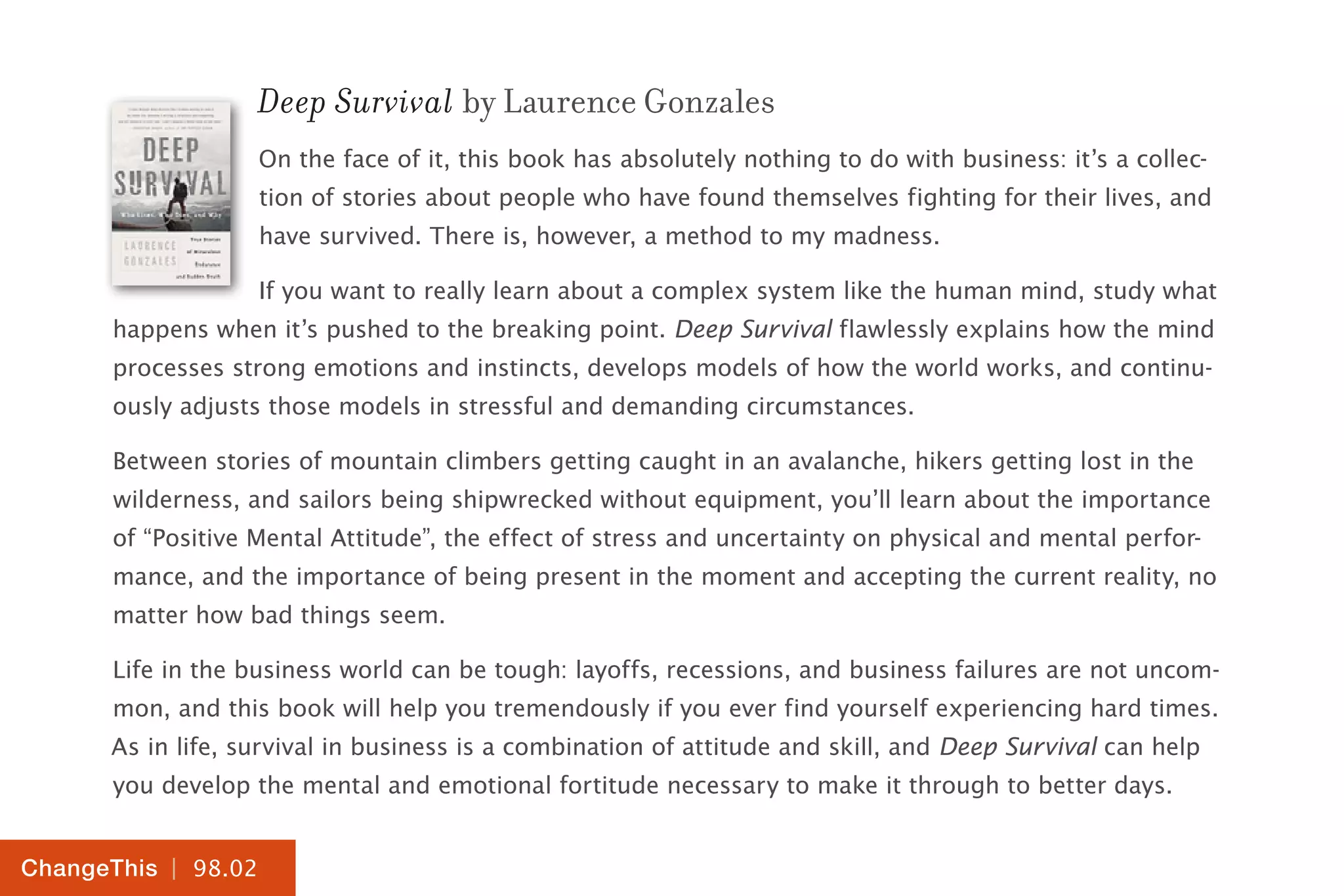 | 98.02
ChangeThis
Deep Survival by Laurence Gonzales
On the face of it, this book has absolutely nothing to do with business: it’s a collec-
tion of stories about people who have found themselves fighting for their lives, and
have survived. There is, however, a method to my madness.
If you want to really learn about a complex system like the human mind, study what
happens when it’s pushed to the breaking point. Deep Survival flawlessly explains how the mind
processes strong emotions and instincts, develops models of how the world works, and continu-
ously adjusts those models in stressful and demanding circumstances.
Between stories of mountain climbers getting caught in an avalanche, hikers getting lost in the
wilderness, and sailors being shipwrecked without equipment, you’ll learn about the importance
of “Positive Mental Attitude”, the effect of stress and uncertainty on physical and mental perfor-
mance, and the importance of being present in the moment and accepting the current reality, no
matter how bad things seem.
Life in the business world can be tough: layoffs, recessions, and business failures are not uncom-
mon, and this book will help you tremendously if you ever find yourself experiencing hard times.
As in life, survival in business is a combination of attitude and skill, and Deep Survival can help
you develop the mental and emotional fortitude necessary to make it through to better days.
 