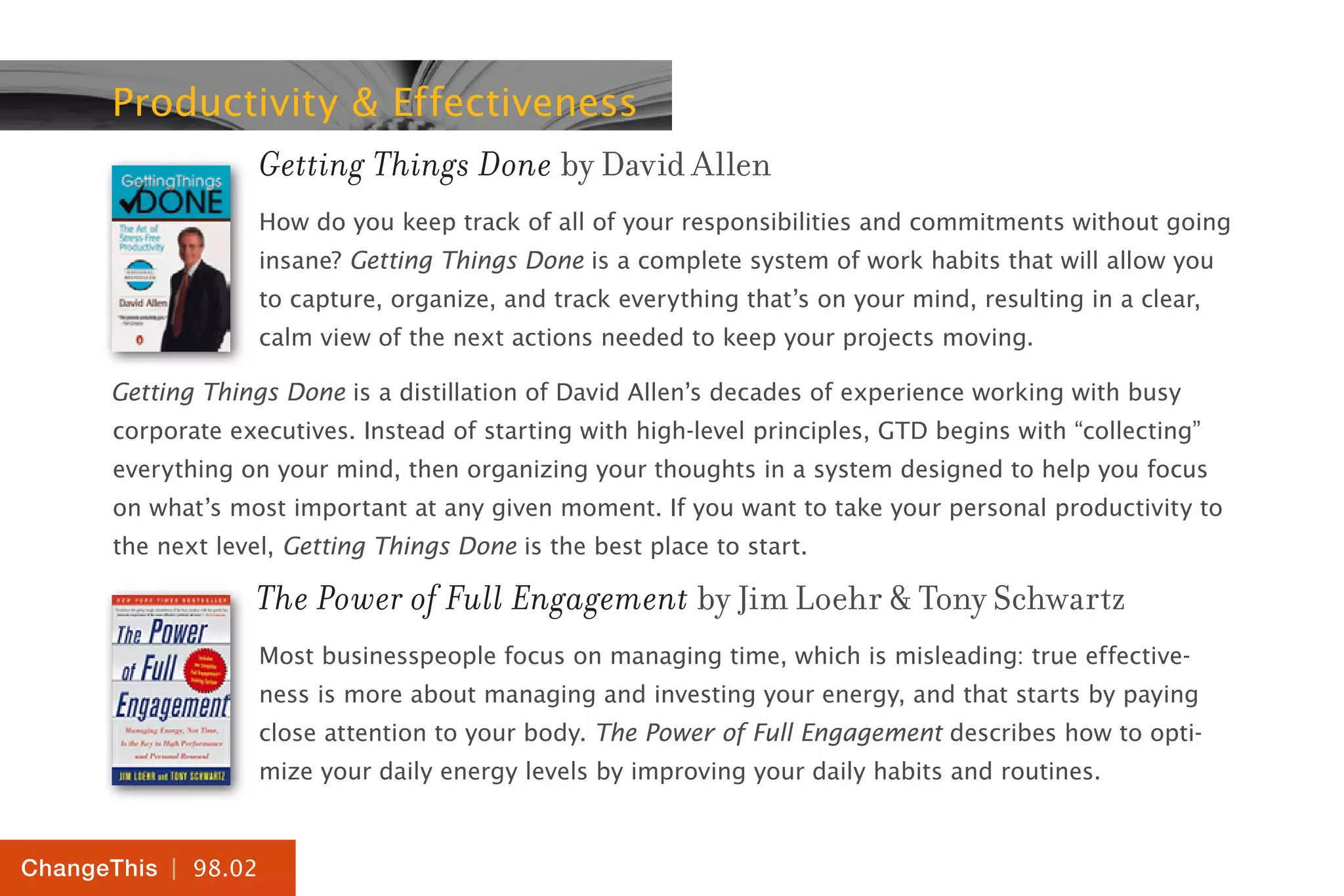 | 98.02
ChangeThis
Productivity & Effectiveness
Getting Things Done by David Allen
How do you keep track of all of your responsibilities and commitments without going
insane? Getting Things Done is a complete system of work habits that will allow you
to capture, organize, and track everything that’s on your mind, resulting in a clear,
calm view of the next actions needed to keep your projects moving.
Getting Things Done is a distillation of David Allen’s decades of experience working with busy
corporate executives. Instead of starting with high-level principles, GTD begins with “collecting”
everything on your mind, then organizing your thoughts in a system designed to help you focus
on what’s most important at any given moment. If you want to take your personal productivity to
the next level, Getting Things Done is the best place to start.
The Power of Full Engagement by Jim Loehr & Tony Schwartz
Most businesspeople focus on managing time, which is misleading: true effective-
ness is more about managing and investing your energy, and that starts by paying
close attention to your body. The Power of Full Engagement describes how to opti-
mize your daily energy levels by improving your daily habits and routines.
 