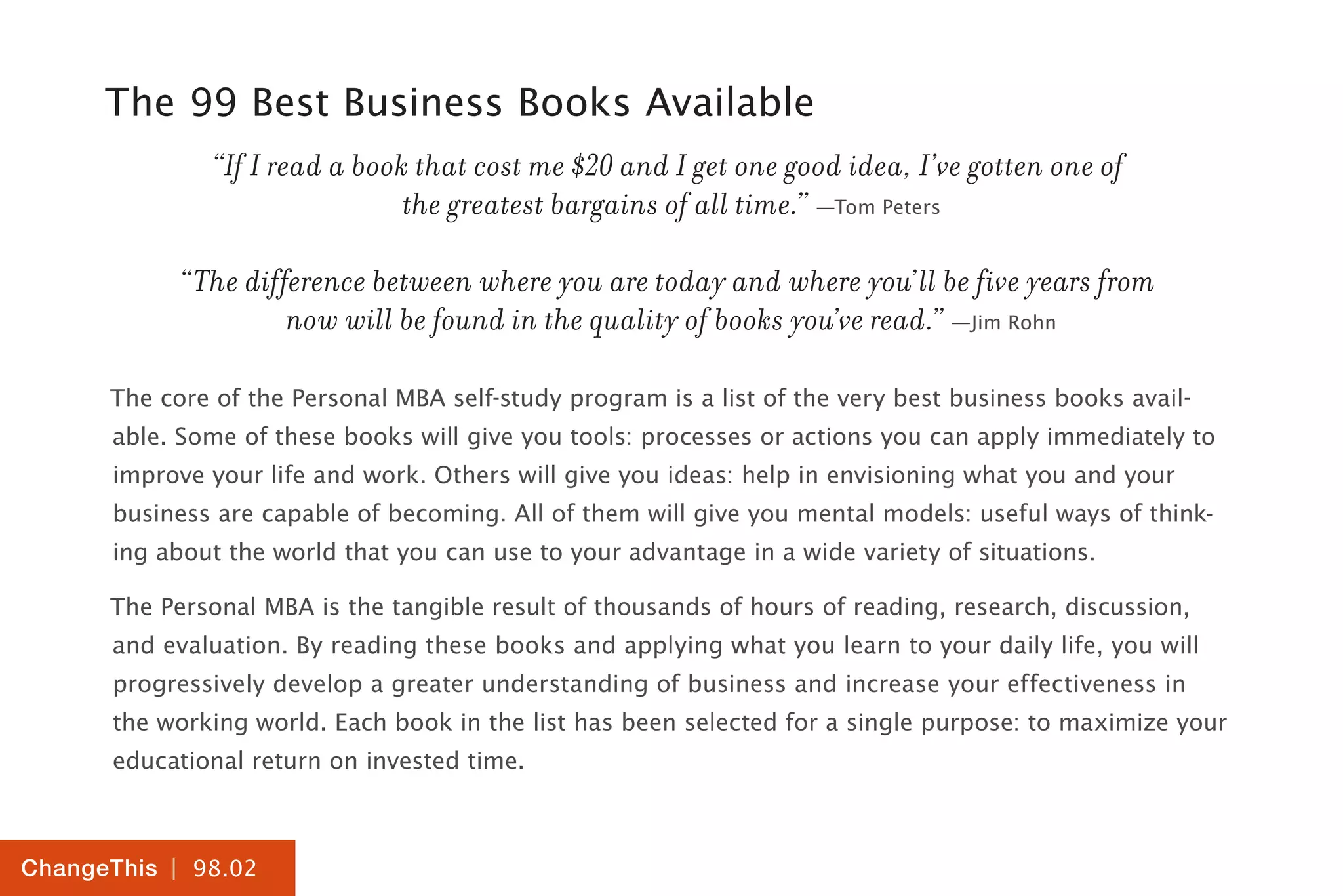 | 98.02
ChangeThis
The 99 Best Business Books Available
“If I read a book that cost me $20 and I get one good idea, I’ve gotten one of
the greatest bargains of all time.” —Tom Peters
“The difference between where you are today and where you’ll be five years from
now will be found in the quality of books you’ve read.” —Jim Rohn
The core of the Personal MBA self-study program is a list of the very best business books avail-
able. Some of these books will give you tools: processes or actions you can apply immediately to
improve your life and work. Others will give you ideas: help in envisioning what you and your
business are capable of becoming. All of them will give you mental models: useful ways of think-
ing about the world that you can use to your advantage in a wide variety of situations.
The Personal MBA is the tangible result of thousands of hours of reading, research, discussion,
and evaluation. By reading these books and applying what you learn to your daily life, you will
progressively develop a greater understanding of business and increase your effectiveness in
the working world. Each book in the list has been selected for a single purpose: to maximize your
educational return on invested time.
 