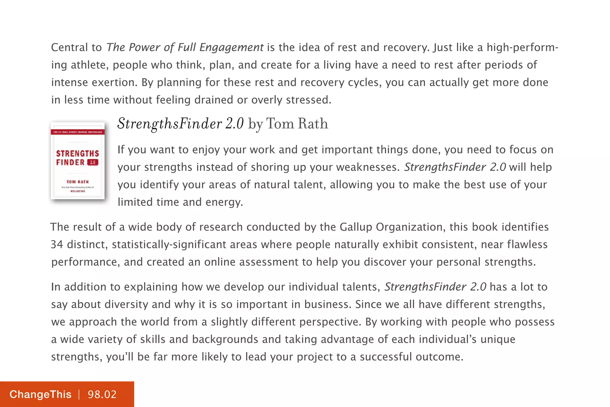 | 98.02
ChangeThis
Central to The Power of Full Engagement is the idea of rest and recovery. Just like a high-perform-
ing athlete, people who think, plan, and create for a living have a need to rest after periods of
intense exertion. By planning for these rest and recovery cycles, you can actually get more done
in less time without feeling drained or overly stressed.
StrengthsFinder 2.0 by Tom Rath
If you want to enjoy your work and get important things done, you need to focus on
your strengths instead of shoring up your weaknesses. StrengthsFinder 2.0 will help
you identify your areas of natural talent, allowing you to make the best use of your
limited time and energy.
The result of a wide body of research conducted by the Gallup Organization, this book identifies
34 distinct, statistically-significant areas where people naturally exhibit consistent, near flawless
performance, and created an online assessment to help you discover your personal strengths.
In addition to explaining how we develop our individual talents, StrengthsFinder 2.0 has a lot to
say about diversity and why it is so important in business. Since we all have different strengths,
we approach the world from a slightly different perspective. By working with people who possess
a wide variety of skills and backgrounds and taking advantage of each individual’s unique
strengths, you’ll be far more likely to lead your project to a successful outcome.
 