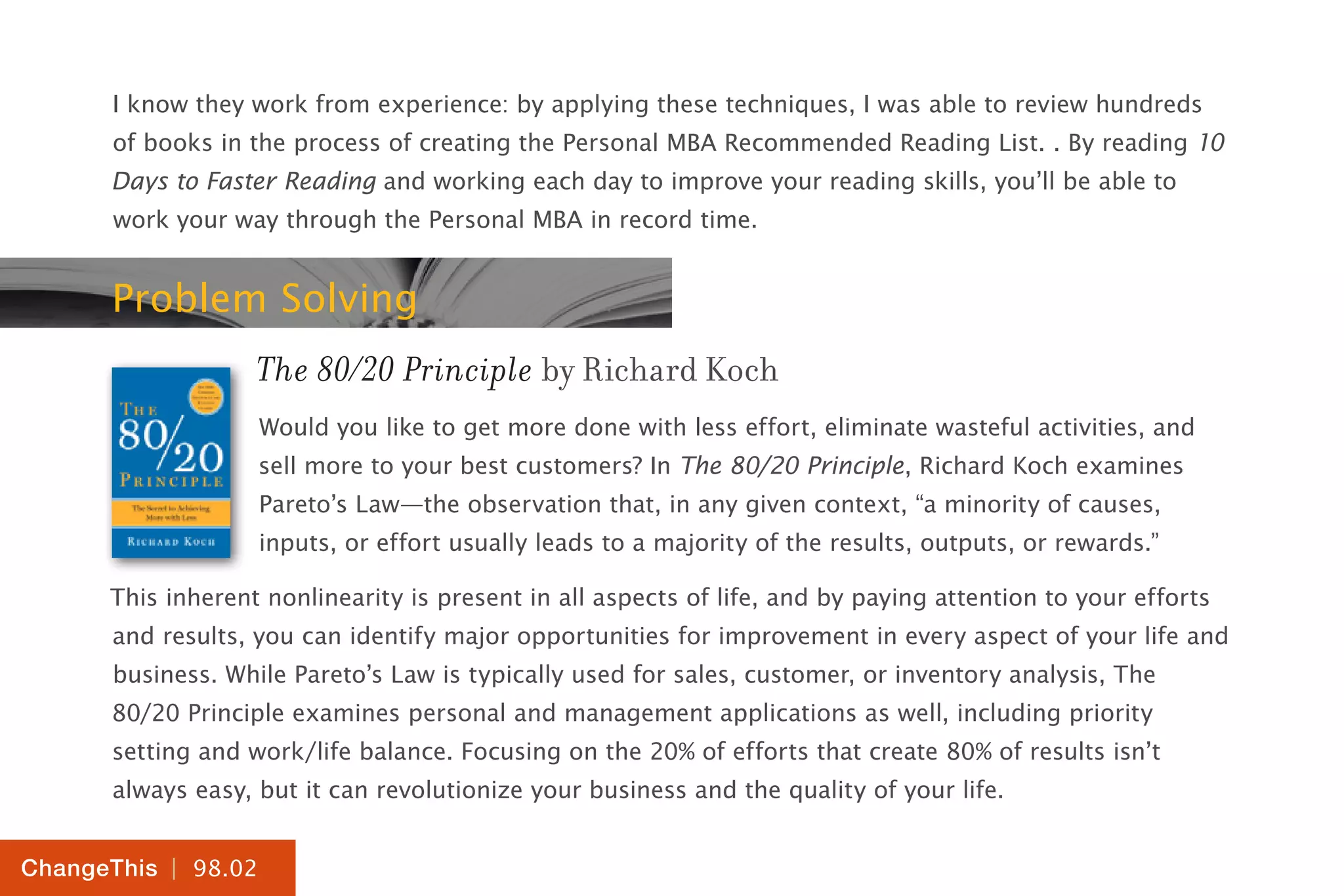 | 98.02
ChangeThis
I know they work from experience: by applying these techniques, I was able to review hundreds
of books in the process of creating the Personal MBA Recommended Reading List. . By reading 10
Days to Faster Reading and working each day to improve your reading skills, you’ll be able to
work your way through the Personal MBA in record time.
Problem Solving
The 80/20 Principle by Richard Koch
Would you like to get more done with less effort, eliminate wasteful activities, and
sell more to your best customers? In The 80/20 Principle, Richard Koch examines
Pareto’s Law—the observation that, in any given context, “a minority of causes,
inputs, or effort usually leads to a majority of the results, outputs, or rewards.”
This inherent nonlinearity is present in all aspects of life, and by paying attention to your efforts
and results, you can identify major opportunities for improvement in every aspect of your life and
business. While Pareto’s Law is typically used for sales, customer, or inventory analysis, The
80/20 Principle examines personal and management applications as well, including priority
setting and work/life balance. Focusing on the 20% of efforts that create 80% of results isn’t
always easy, but it can revolutionize your business and the quality of your life.
 