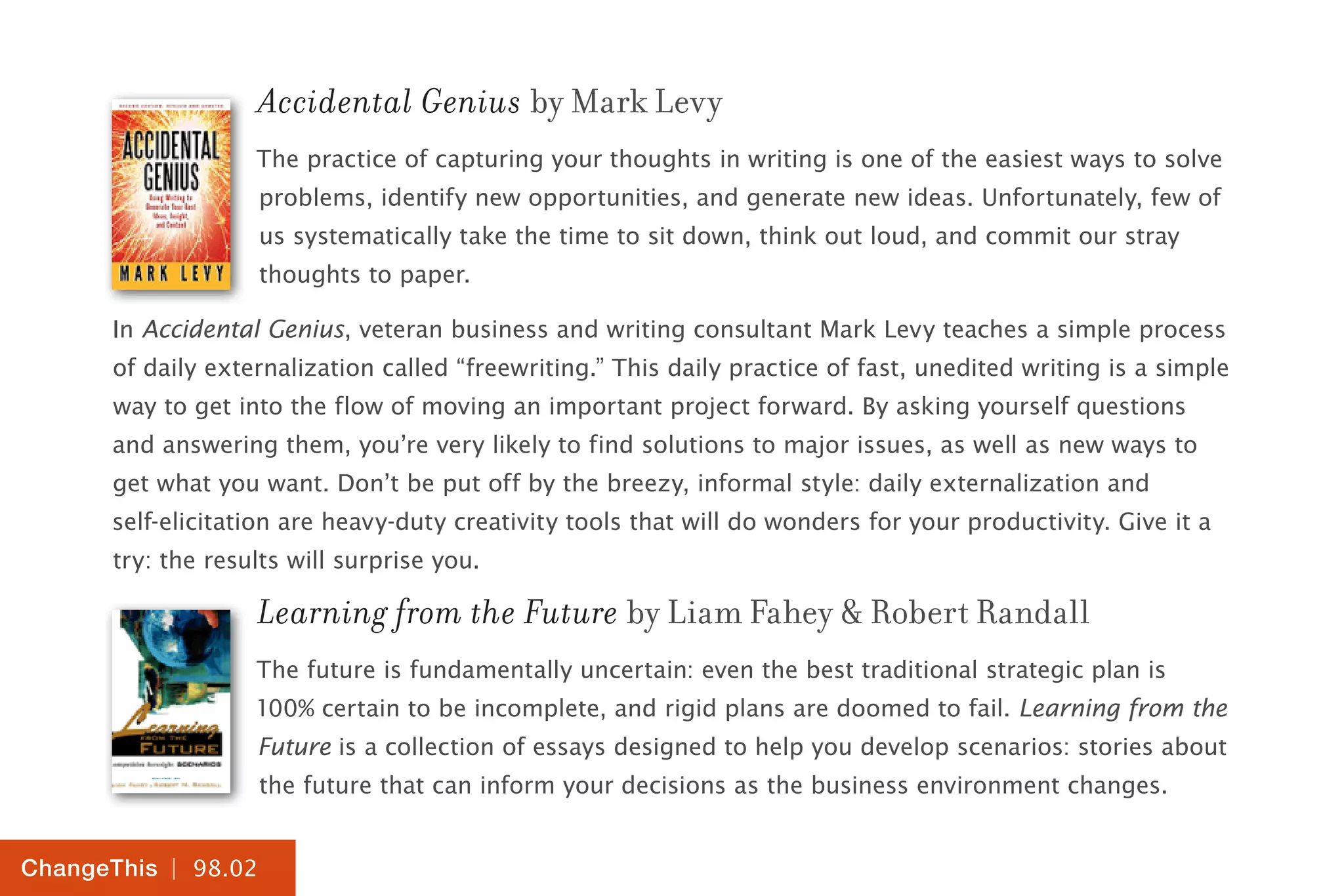 | 98.02
ChangeThis
Accidental Genius by Mark Levy
The practice of capturing your thoughts in writing is one of the easiest ways to solve
problems, identify new opportunities, and generate new ideas. Unfortunately, few of
us systematically take the time to sit down, think out loud, and commit our stray
thoughts to paper.
In Accidental Genius, veteran business and writing consultant Mark Levy teaches a simple process
of daily externalization called “freewriting.” This daily practice of fast, unedited writing is a simple
way to get into the flow of moving an important project forward. By asking yourself questions
and answering them, you’re very likely to find solutions to major issues, as well as new ways to
get what you want. Don’t be put off by the breezy, informal style: daily externalization and
self-elicitation are heavy-duty creativity tools that will do wonders for your productivity. Give it a
try: the results will surprise you.
Learning from the Future by Liam Fahey & Robert Randall
The future is fundamentally uncertain: even the best traditional strategic plan is
100% certain to be incomplete, and rigid plans are doomed to fail. Learning from the
Future is a collection of essays designed to help you develop scenarios: stories about
the future that can inform your decisions as the business environment changes.
 