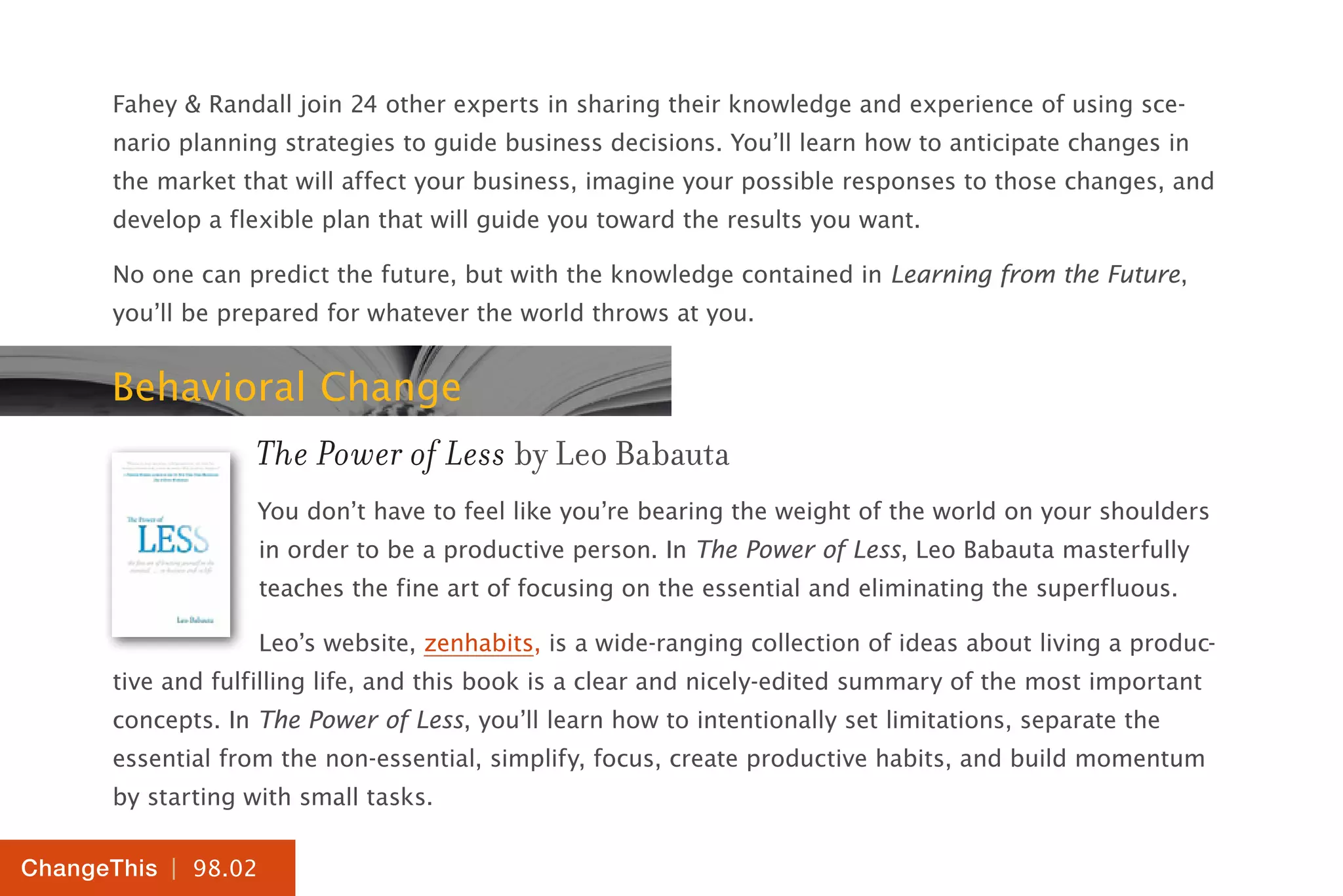 | 98.02
ChangeThis
Fahey & Randall join 24 other experts in sharing their knowledge and experience of using sce-
nario planning strategies to guide business decisions. You’ll learn how to anticipate changes in
the market that will affect your business, imagine your possible responses to those changes, and
develop a flexible plan that will guide you toward the results you want.
No one can predict the future, but with the knowledge contained in Learning from the Future,
you’ll be prepared for whatever the world throws at you.
Behavioral Change
The Power of Less by Leo Babauta
You don’t have to feel like you’re bearing the weight of the world on your shoulders
in order to be a productive person. In The Power of Less, Leo Babauta masterfully
teaches the fine art of focusing on the essential and eliminating the superfluous.
Leo’s website, zenhabits, is a wide-ranging collection of ideas about living a produc-
tive and fulfilling life, and this book is a clear and nicely-edited summary of the most important
concepts. In The Power of Less, you’ll learn how to intentionally set limitations, separate the
essential from the non-essential, simplify, focus, create productive habits, and build momentum
by starting with small tasks.
 