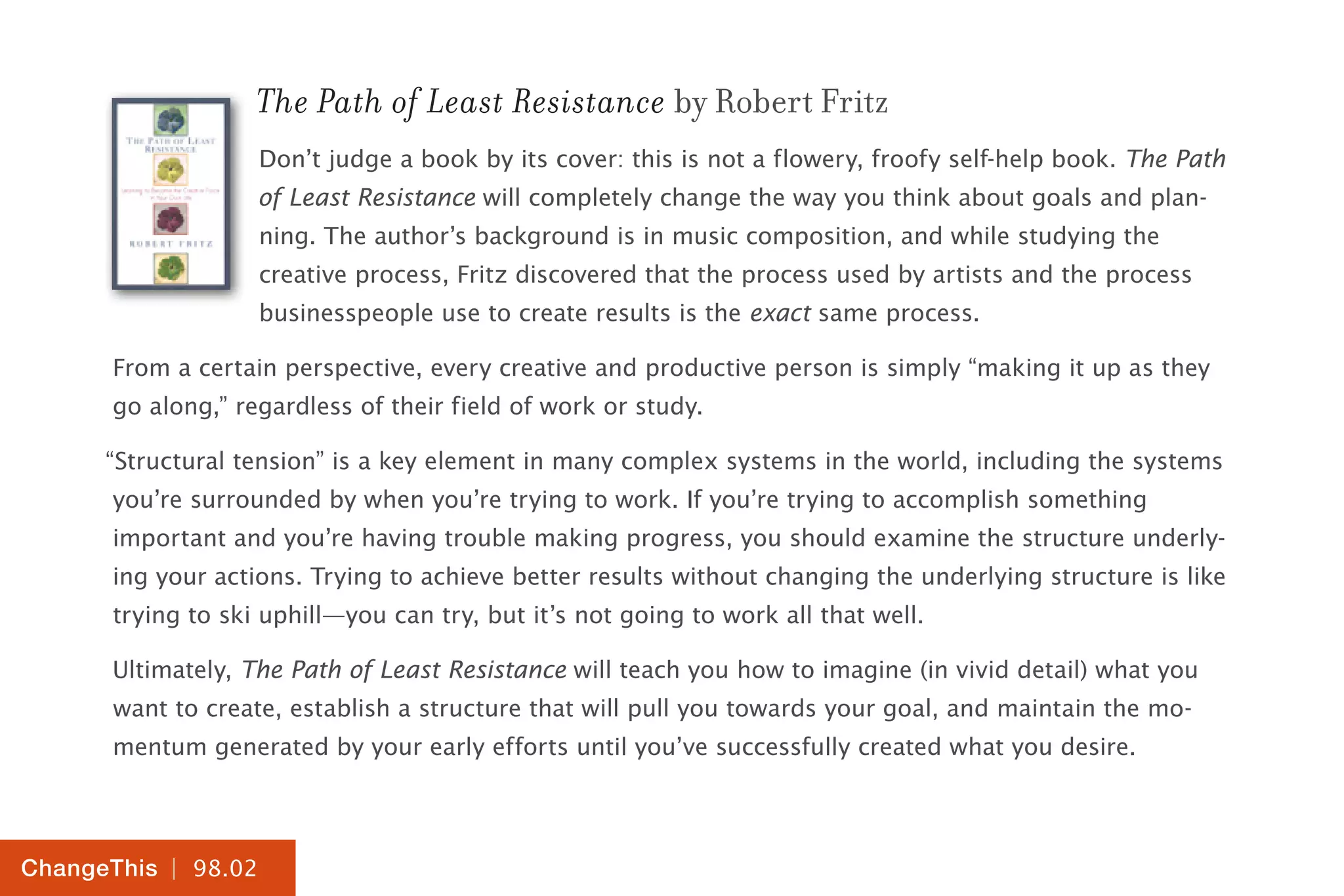 | 98.02
ChangeThis
The Path of Least Resistance by Robert Fritz
Don’t judge a book by its cover: this is not a flowery, froofy self-help book. The Path
of Least Resistance will completely change the way you think about goals and plan-
ning. The author’s background is in music composition, and while studying the
creative process, Fritz discovered that the process used by artists and the process
businesspeople use to create results is the exact same process.
From a certain perspective, every creative and productive person is simply “making it up as they
go along,” regardless of their field of work or study.
“Structural tension” is a key element in many complex systems in the world, including the systems
you’re surrounded by when you’re trying to work. If you’re trying to accomplish something
important and you’re having trouble making progress, you should examine the structure underly-
ing your actions. Trying to achieve better results without changing the underlying structure is like
trying to ski uphill—you can try, but it’s not going to work all that well.
Ultimately, The Path of Least Resistance will teach you how to imagine (in vivid detail) what you
want to create, establish a structure that will pull you towards your goal, and maintain the mo-
mentum generated by your early efforts until you’ve successfully created what you desire.
 