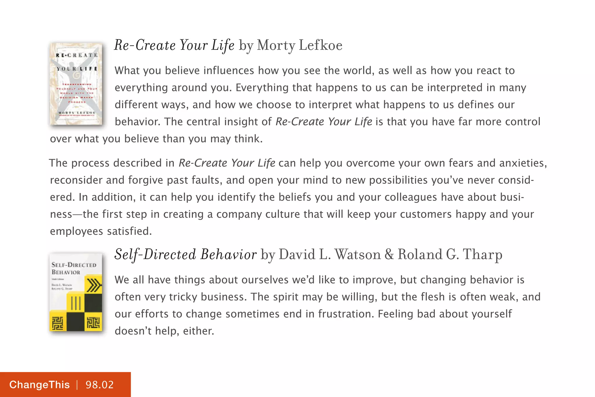 | 98.02
ChangeThis
Re-Create Your Life by Morty Lefkoe
What you believe influences how you see the world, as well as how you react to
everything around you. Everything that happens to us can be interpreted in many
different ways, and how we choose to interpret what happens to us defines our
behavior. The central insight of Re-Create Your Life is that you have far more control
over what you believe than you may think.
The process described in Re-Create Your Life can help you overcome your own fears and anxieties,
reconsider and forgive past faults, and open your mind to new possibilities you’ve never consid-
ered. In addition, it can help you identify the beliefs you and your colleagues have about busi-
ness—the first step in creating a company culture that will keep your customers happy and your
employees satisfied.
Self-Directed Behavior by David L. Watson & Roland G. Tharp
We all have things about ourselves we’d like to improve, but changing behavior is
often very tricky business. The spirit may be willing, but the flesh is often weak, and
our efforts to change sometimes end in frustration. Feeling bad about yourself
doesn’t help, either.
 