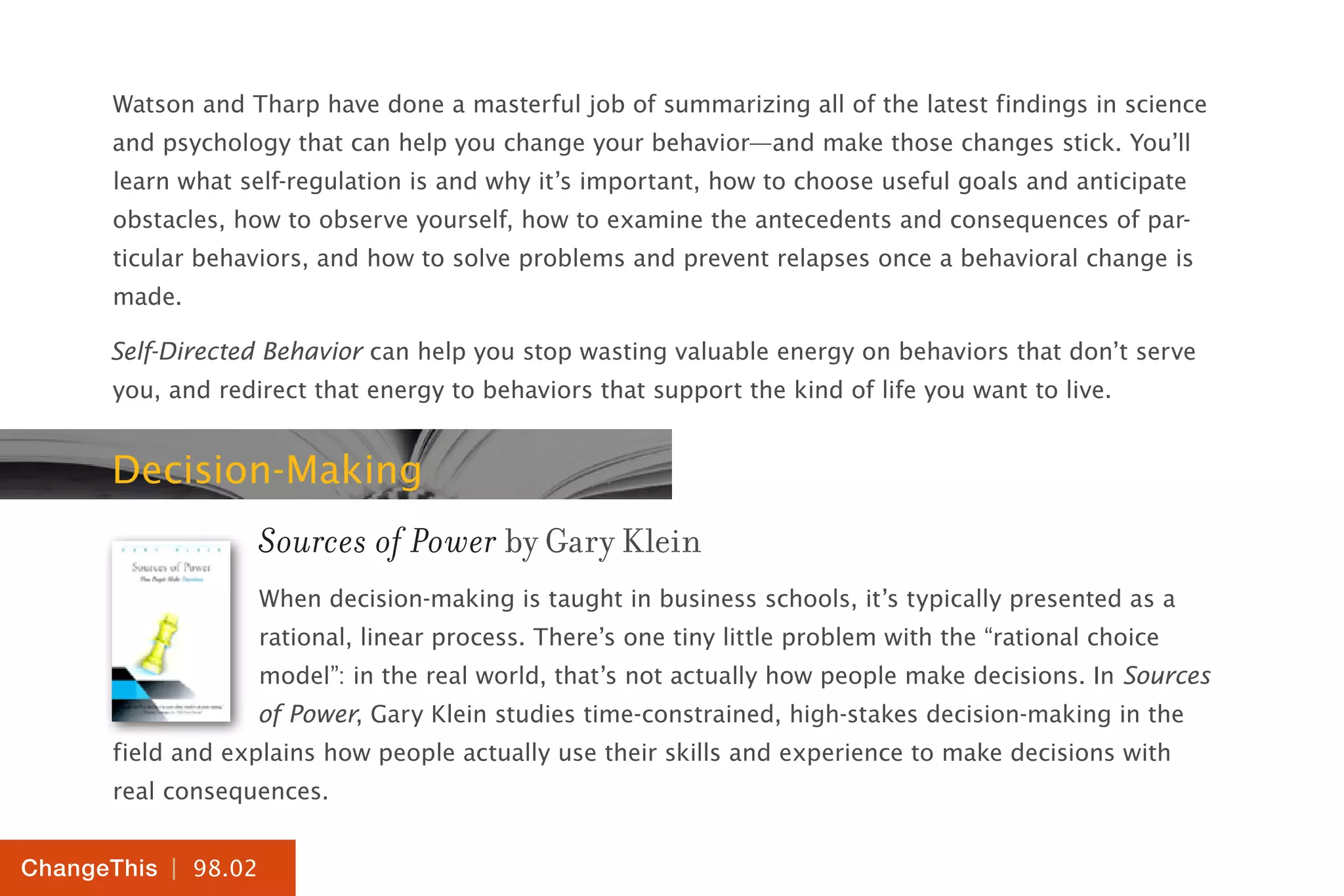 | 98.02
ChangeThis
Watson and Tharp have done a masterful job of summarizing all of the latest findings in science
and psychology that can help you change your behavior—and make those changes stick. You’ll
learn what self-regulation is and why it’s important, how to choose useful goals and anticipate
obstacles, how to observe yourself, how to examine the antecedents and consequences of par-
ticular behaviors, and how to solve problems and prevent relapses once a behavioral change is
made.
Self-Directed Behavior can help you stop wasting valuable energy on behaviors that don’t serve
you, and redirect that energy to behaviors that support the kind of life you want to live.
Decision-Making
Sources of Power by Gary Klein
When decision-making is taught in business schools, it’s typically presented as a
rational, linear process. There’s one tiny little problem with the “rational choice
model”: in the real world, that’s not actually how people make decisions. In Sources
of Power, Gary Klein studies time-constrained, high-stakes decision-making in the
field and explains how people actually use their skills and experience to make decisions with
real consequences.
 