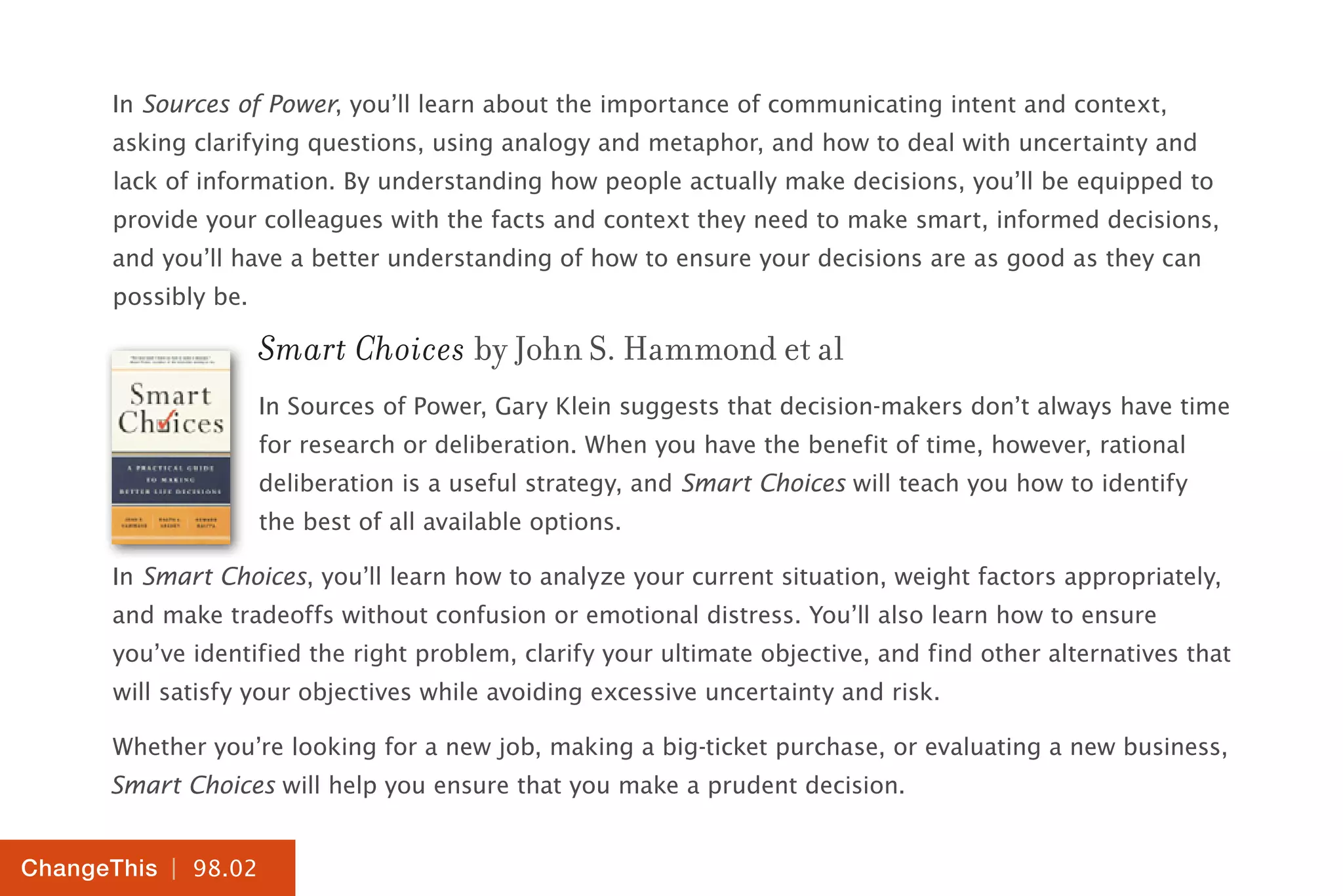 | 98.02
ChangeThis
In Sources of Power, you’ll learn about the importance of communicating intent and context,
asking clarifying questions, using analogy and metaphor, and how to deal with uncertainty and
lack of information. By understanding how people actually make decisions, you’ll be equipped to
provide your colleagues with the facts and context they need to make smart, informed decisions,
and you’ll have a better understanding of how to ensure your decisions are as good as they can
possibly be.
Smart Choices by John S. Hammond et al
In Sources of Power, Gary Klein suggests that decision-makers don’t always have time
for research or deliberation. When you have the benefit of time, however, rational
deliberation is a useful strategy, and Smart Choices will teach you how to identify
the best of all available options.
In Smart Choices, you’ll learn how to analyze your current situation, weight factors appropriately,
and make tradeoffs without confusion or emotional distress. You’ll also learn how to ensure
you’ve identified the right problem, clarify your ultimate objective, and find other alternatives that
will satisfy your objectives while avoiding excessive uncertainty and risk.
Whether you’re looking for a new job, making a big-ticket purchase, or evaluating a new business,
Smart Choices will help you ensure that you make a prudent decision.
 