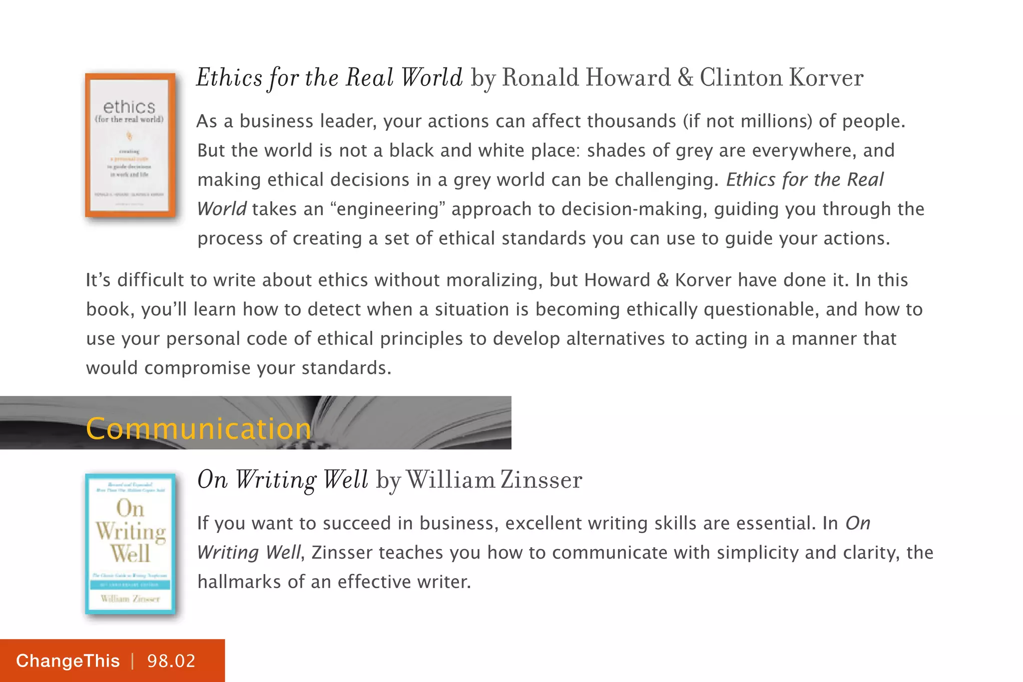 | 98.02
ChangeThis
Ethics for the Real World by Ronald Howard & Clinton Korver
As a business leader, your actions can affect thousands (if not millions) of people.
But the world is not a black and white place: shades of grey are everywhere, and
making ethical decisions in a grey world can be challenging. Ethics for the Real
World takes an “engineering” approach to decision-making, guiding you through the
process of creating a set of ethical standards you can use to guide your actions.
It’s difficult to write about ethics without moralizing, but Howard & Korver have done it. In this
book, you’ll learn how to detect when a situation is becoming ethically questionable, and how to
use your personal code of ethical principles to develop alternatives to acting in a manner that
would compromise your standards.
Communication
On Writing Well by William Zinsser
If you want to succeed in business, excellent writing skills are essential. In On
Writing Well, Zinsser teaches you how to communicate with simplicity and clarity, the
hallmarks of an effective writer.
 