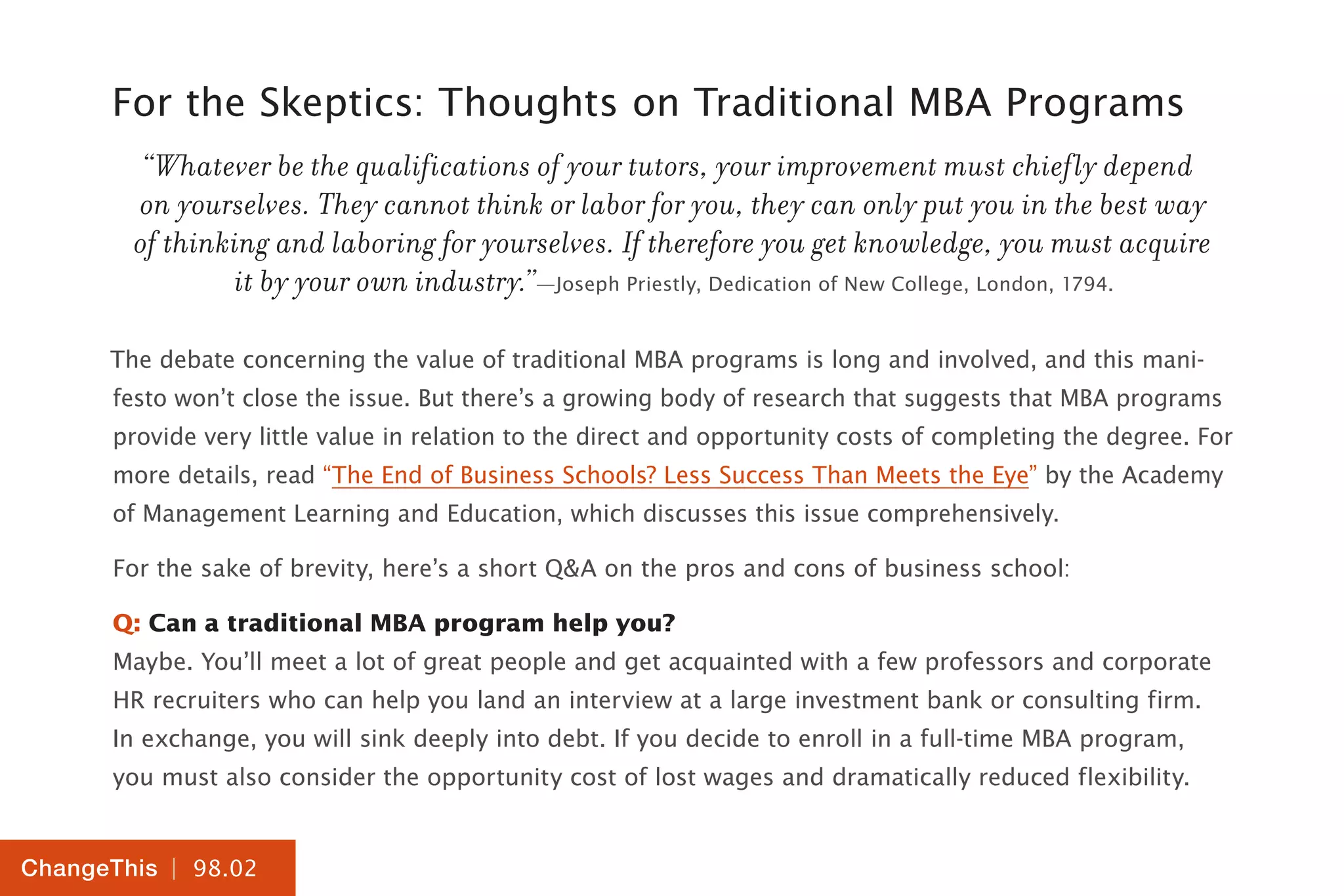 | 98.02
ChangeThis
For the Skeptics: Thoughts on Traditional MBA Programs
“Whatever be the qualifications of your tutors, your improvement must chiefly depend
on yourselves. They cannot think or labor for you, they can only put you in the best way
of thinking and laboring for yourselves. If therefore you get knowledge, you must acquire
it by your own industry.”—Joseph Priestly, Dedication of New College, London, 1794.
The debate concerning the value of traditional MBA programs is long and involved, and this mani-
festo won’t close the issue. But there’s a growing body of research that suggests that MBA programs
provide very little value in relation to the direct and opportunity costs of completing the degree. For
more details, read “The End of Business Schools? Less Success Than Meets the Eye” by the Academy
of Management Learning and Education, which discusses this issue comprehensively.
For the sake of brevity, here’s a short Q&A on the pros and cons of business school:
Q: Can a traditional MBA program help you?
Maybe. You’ll meet a lot of great people and get acquainted with a few professors and corporate
HR recruiters who can help you land an interview at a large investment bank or consulting firm.
In exchange, you will sink deeply into debt. If you decide to enroll in a full-time MBA program,
you must also consider the opportunity cost of lost wages and dramatically reduced flexibility.
 