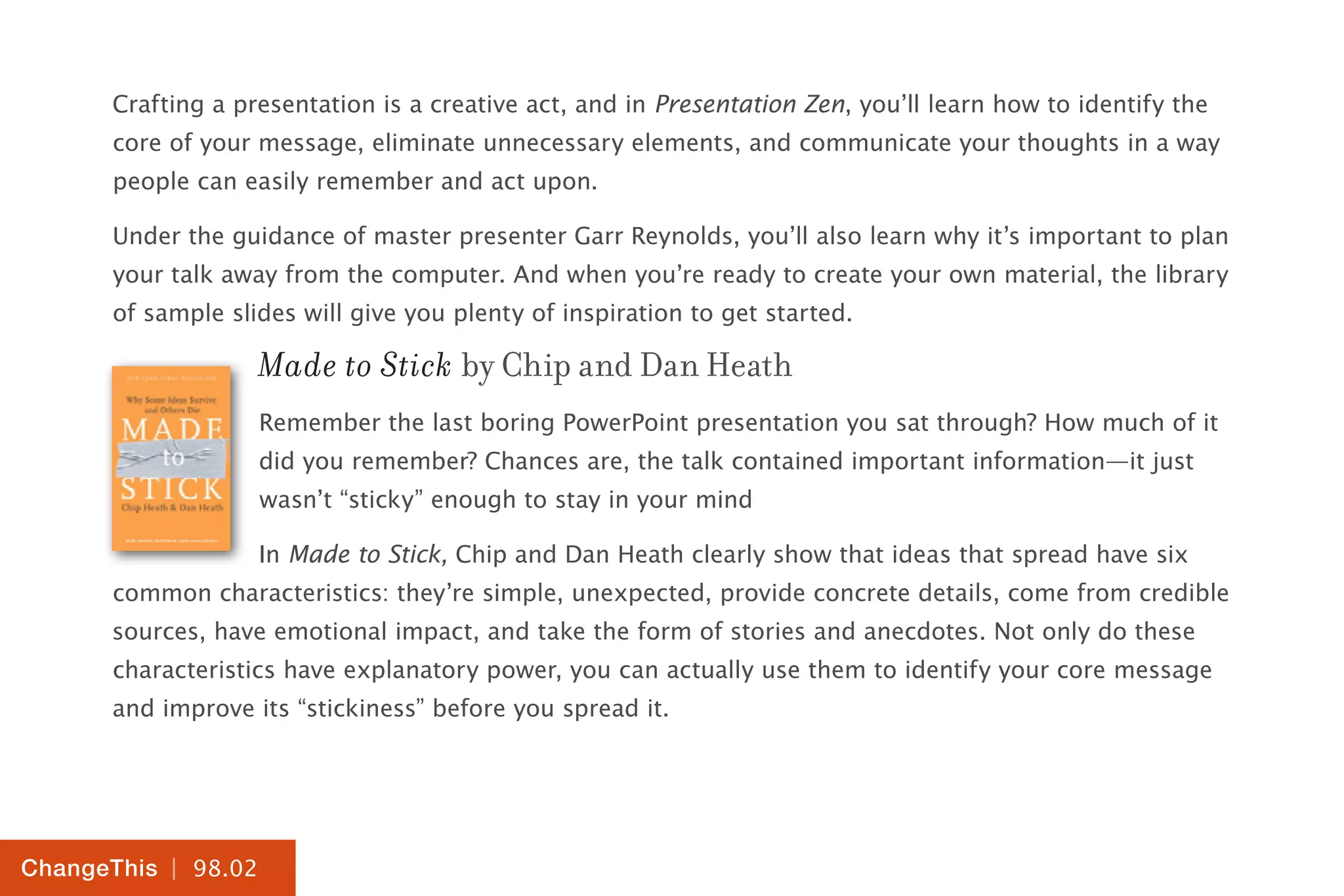 | 98.02
ChangeThis
Crafting a presentation is a creative act, and in Presentation Zen, you’ll learn how to identify the
core of your message, eliminate unnecessary elements, and communicate your thoughts in a way
people can easily remember and act upon.
Under the guidance of master presenter Garr Reynolds, you’ll also learn why it’s important to plan
your talk away from the computer. And when you’re ready to create your own material, the library
of sample slides will give you plenty of inspiration to get started.
Made to Stick by Chip and Dan Heath
Remember the last boring PowerPoint presentation you sat through? How much of it
did you remember? Chances are, the talk contained important information—it just
wasn’t “sticky” enough to stay in your mind
In Made to Stick, Chip and Dan Heath clearly show that ideas that spread have six
common characteristics: they’re simple, unexpected, provide concrete details, come from credible
sources, have emotional impact, and take the form of stories and anecdotes. Not only do these
characteristics have explanatory power, you can actually use them to identify your core message
and improve its “stickiness” before you spread it.
 