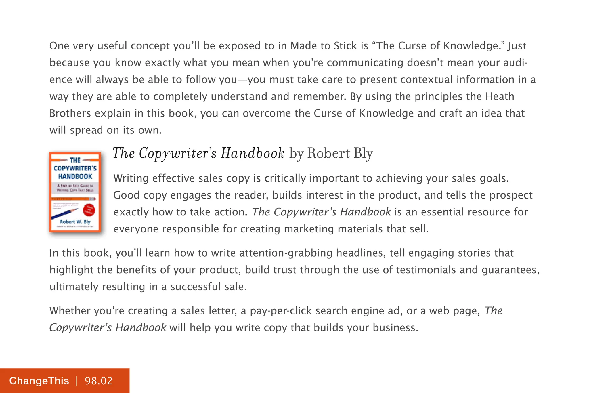 | 98.02
ChangeThis
One very useful concept you’ll be exposed to in Made to Stick is “The Curse of Knowledge.” Just
because you know exactly what you mean when you’re communicating doesn’t mean your audi-
ence will always be able to follow you—you must take care to present contextual information in a
way they are able to completely understand and remember. By using the principles the Heath
Brothers explain in this book, you can overcome the Curse of Knowledge and craft an idea that
will spread on its own.
The Copywriter’s Handbook by Robert Bly
Writing effective sales copy is critically important to achieving your sales goals.
Good copy engages the reader, builds interest in the product, and tells the prospect
exactly how to take action. The Copywriter’s Handbook is an essential resource for
everyone responsible for creating marketing materials that sell.
In this book, you’ll learn how to write attention-grabbing headlines, tell engaging stories that
highlight the benefits of your product, build trust through the use of testimonials and guarantees,
ultimately resulting in a successful sale.
Whether you’re creating a sales letter, a pay-per-click search engine ad, or a web page, The
Copywriter’s Handbook will help you write copy that builds your business.
 