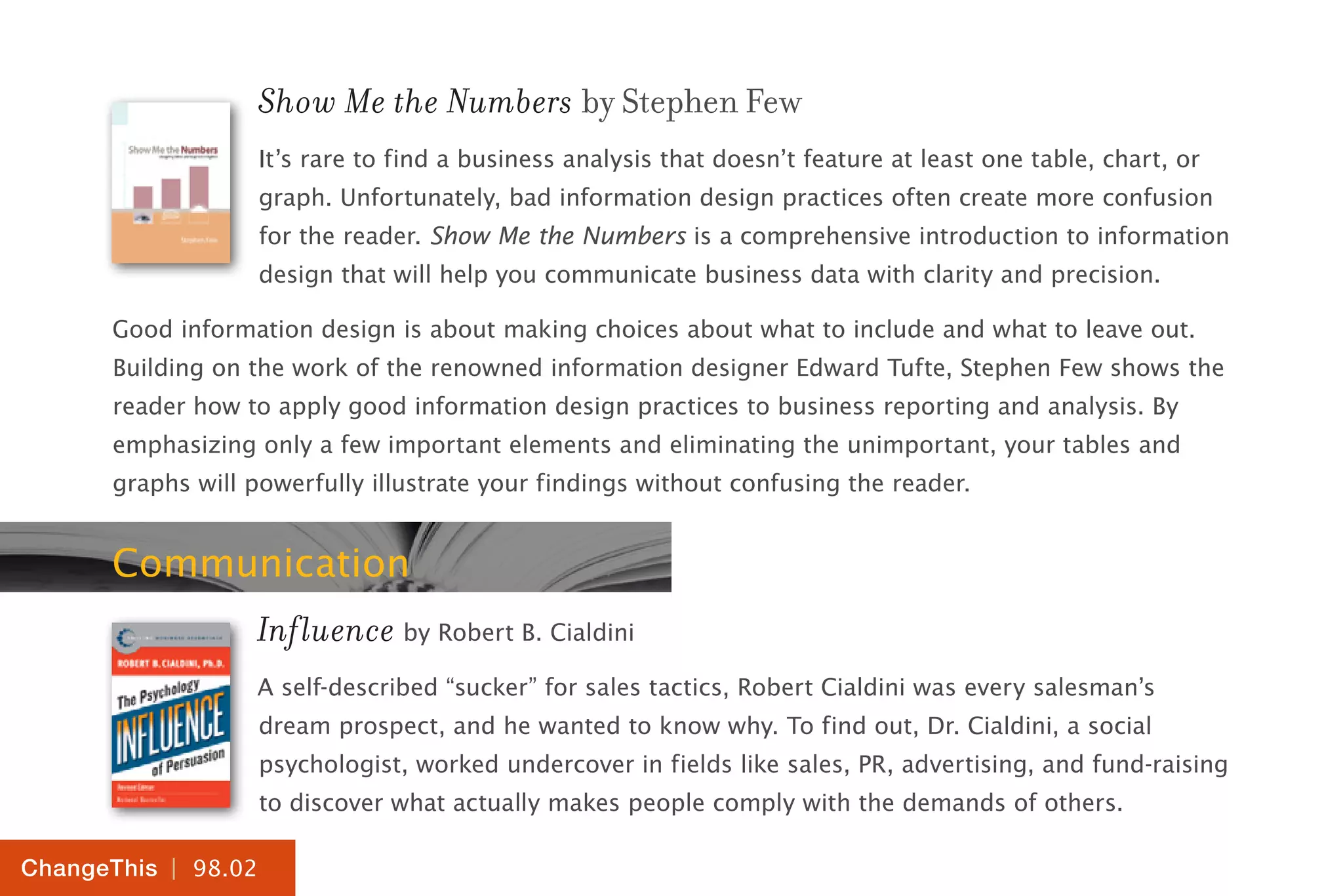 | 98.02
ChangeThis
Show Me the Numbers by Stephen Few
It’s rare to find a business analysis that doesn’t feature at least one table, chart, or
graph. Unfortunately, bad information design practices often create more confusion
for the reader. Show Me the Numbers is a comprehensive introduction to information
design that will help you communicate business data with clarity and precision.
Good information design is about making choices about what to include and what to leave out.
Building on the work of the renowned information designer Edward Tufte, Stephen Few shows the
reader how to apply good information design practices to business reporting and analysis. By
emphasizing only a few important elements and eliminating the unimportant, your tables and
graphs will powerfully illustrate your findings without confusing the reader.
Communication
Influence by Robert B. Cialdini
A self-described “sucker” for sales tactics, Robert Cialdini was every salesman’s
dream prospect, and he wanted to know why. To find out, Dr. Cialdini, a social
psychologist, worked undercover in fields like sales, PR, advertising, and fund-raising
to discover what actually makes people comply with the demands of others.
 