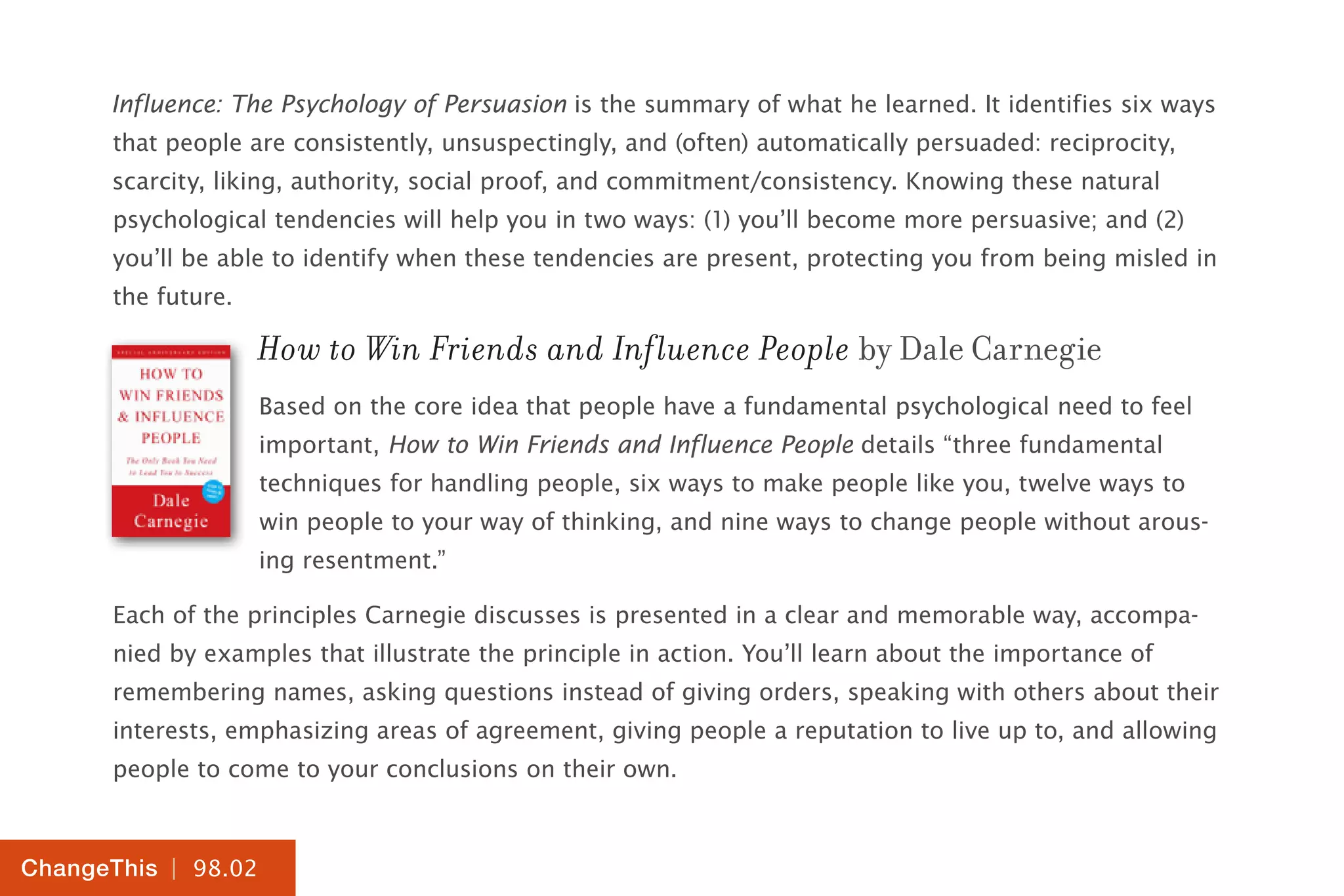 | 98.02
ChangeThis
Influence: The Psychology of Persuasion is the summary of what he learned. It identifies six ways
that people are consistently, unsuspectingly, and (often) automatically persuaded: reciprocity,
scarcity, liking, authority, social proof, and commitment/consistency. Knowing these natural
psychological tendencies will help you in two ways: (1) you’ll become more persuasive; and (2)
you’ll be able to identify when these tendencies are present, protecting you from being misled in
the future.
How to Win Friends and Influence People by Dale Carnegie
Based on the core idea that people have a fundamental psychological need to feel
important, How to Win Friends and Influence People details “three fundamental
techniques for handling people, six ways to make people like you, twelve ways to
win people to your way of thinking, and nine ways to change people without arous-
ing resentment.”
Each of the principles Carnegie discusses is presented in a clear and memorable way, accompa-
nied by examples that illustrate the principle in action. You’ll learn about the importance of
remembering names, asking questions instead of giving orders, speaking with others about their
interests, emphasizing areas of agreement, giving people a reputation to live up to, and allowing
people to come to your conclusions on their own.
 