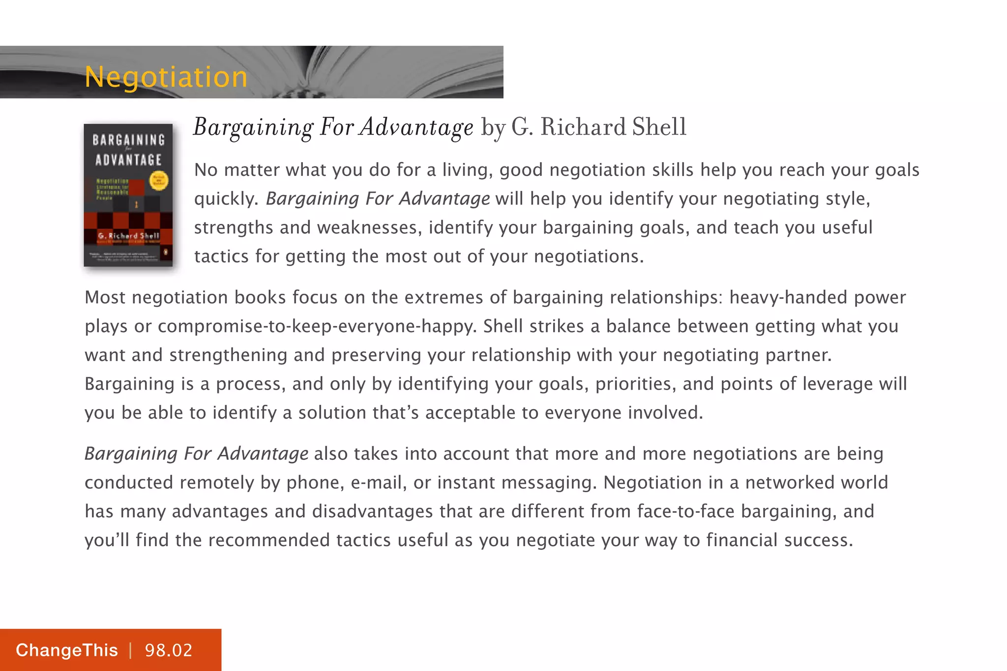 | 98.02
ChangeThis
Negotiation
Bargaining For Advantage by G. Richard Shell
No matter what you do for a living, good negotiation skills help you reach your goals
quickly. Bargaining For Advantage will help you identify your negotiating style,
strengths and weaknesses, identify your bargaining goals, and teach you useful
tactics for getting the most out of your negotiations.
Most negotiation books focus on the extremes of bargaining relationships: heavy-handed power
plays or compromise-to-keep-everyone-happy. Shell strikes a balance between getting what you
want and strengthening and preserving your relationship with your negotiating partner.
Bargaining is a process, and only by identifying your goals, priorities, and points of leverage will
you be able to identify a solution that’s acceptable to everyone involved.
Bargaining For Advantage also takes into account that more and more negotiations are being
conducted remotely by phone, e-mail, or instant messaging. Negotiation in a networked world
has many advantages and disadvantages that are different from face-to-face bargaining, and
you’ll find the recommended tactics useful as you negotiate your way to financial success.
 
