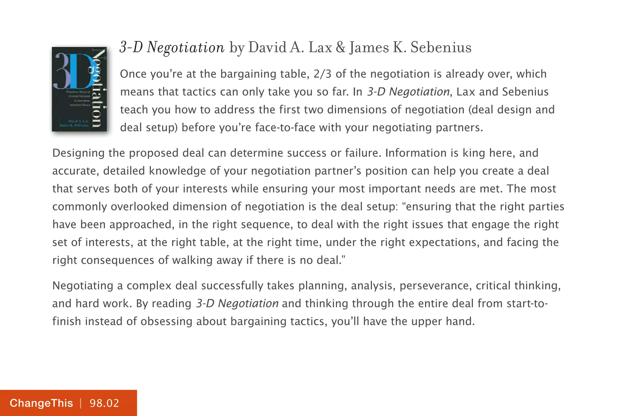 | 98.02
ChangeThis
3-D Negotiation by David A. Lax & James K. Sebenius
Once you’re at the bargaining table, 2/3 of the negotiation is already over, which
means that tactics can only take you so far. In 3-D Negotiation, Lax and Sebenius
teach you how to address the first two dimensions of negotiation (deal design and
deal setup) before you’re face-to-face with your negotiating partners.
Designing the proposed deal can determine success or failure. Information is king here, and
accurate, detailed knowledge of your negotiation partner’s position can help you create a deal
that serves both of your interests while ensuring your most important needs are met. The most
commonly overlooked dimension of negotiation is the deal setup: “ensuring that the right parties
have been approached, in the right sequence, to deal with the right issues that engage the right
set of interests, at the right table, at the right time, under the right expectations, and facing the
right consequences of walking away if there is no deal.”
Negotiating a complex deal successfully takes planning, analysis, perseverance, critical thinking,
and hard work. By reading 3-D Negotiation and thinking through the entire deal from start-to-
finish instead of obsessing about bargaining tactics, you’ll have the upper hand.
 
