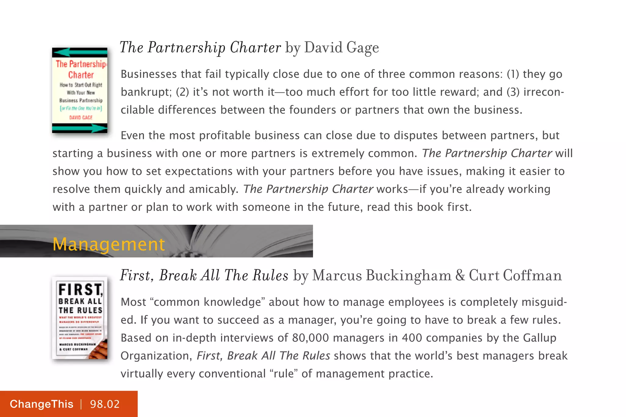 | 98.02
ChangeThis
The Partnership Charter by David Gage
Businesses that fail typically close due to one of three common reasons: (1) they go
bankrupt; (2) it’s not worth it—too much effort for too little reward; and (3) irrecon-
cilable differences between the founders or partners that own the business.
Even the most profitable business can close due to disputes between partners, but
starting a business with one or more partners is extremely common. The Partnership Charter will
show you how to set expectations with your partners before you have issues, making it easier to
resolve them quickly and amicably. The Partnership Charter works—if you’re already working
with a partner or plan to work with someone in the future, read this book first.
Management
First, Break All The Rules by Marcus Buckingham & Curt Coffman
Most “common knowledge” about how to manage employees is completely misguid-
ed. If you want to succeed as a manager, you’re going to have to break a few rules.
Based on in-depth interviews of 80,000 managers in 400 companies by the Gallup
Organization, First, Break All The Rules shows that the world’s best managers break
virtually every conventional “rule” of management practice.
 