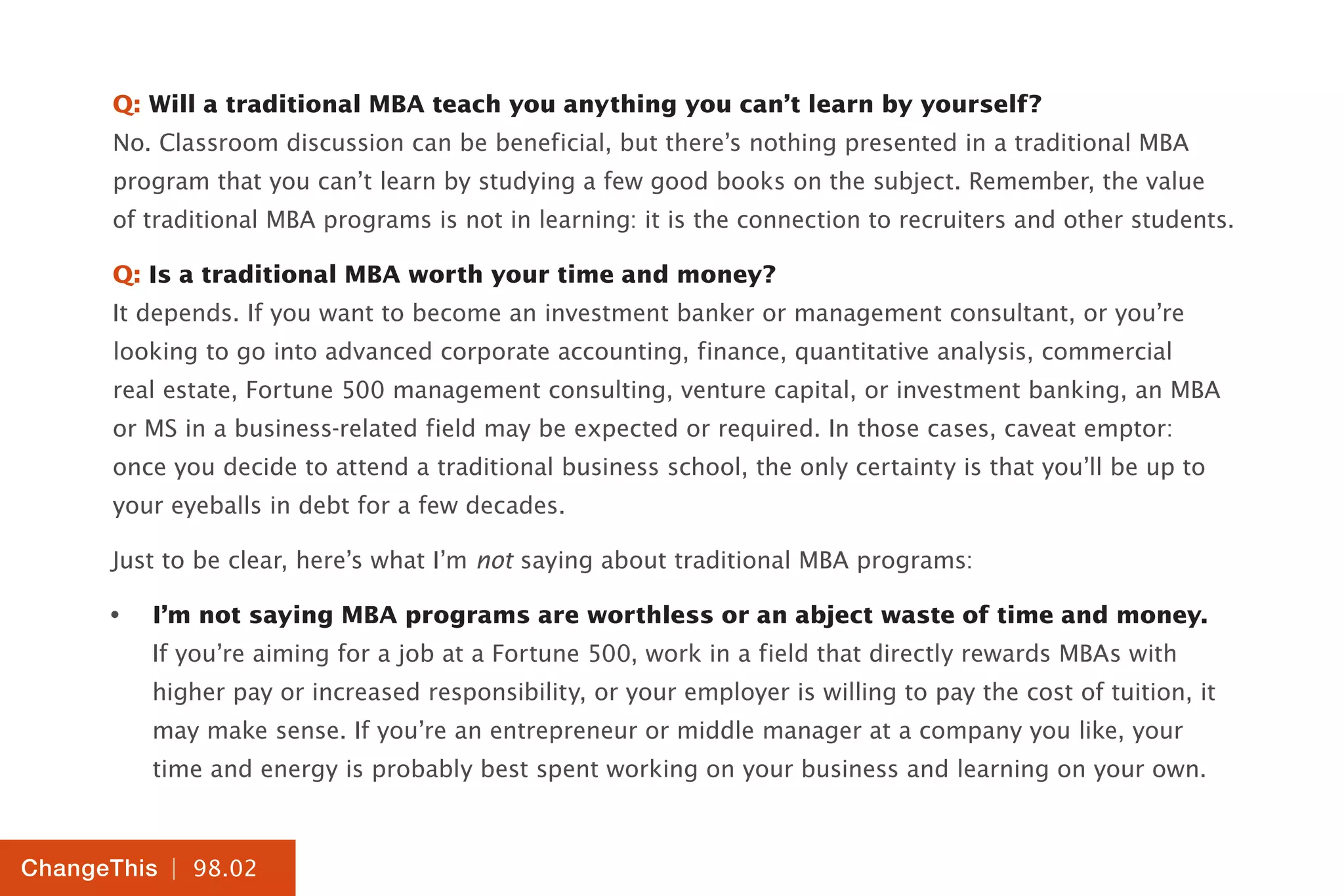 | 98.02
ChangeThis
Q: Will a traditional MBA teach you anything you can’t learn by yourself?
No. Classroom discussion can be beneficial, but there’s nothing presented in a traditional MBA
program that you can’t learn by studying a few good books on the subject. Remember, the value
of traditional MBA programs is not in learning: it is the connection to recruiters and other students.
Q: Is a traditional MBA worth your time and money?
It depends. If you want to become an investment banker or management consultant, or you’re
looking to go into advanced corporate accounting, finance, quantitative analysis, commercial
real estate, Fortune 500 management consulting, venture capital, or investment banking, an MBA
or MS in a business-related field may be expected or required. In those cases, caveat emptor:
once you decide to attend a traditional business school, the only certainty is that you’ll be up to
your eyeballs in debt for a few decades.
Just to be clear, here’s what I’m not saying about traditional MBA programs:
•	 I’m not saying MBA programs are worthless or an abject waste of time and money.
If you’re aiming for a job at a Fortune 500, work in a field that directly rewards MBAs with
higher pay or increased responsibility, or your employer is willing to pay the cost of tuition, it
may make sense. If you’re an entrepreneur or middle manager at a company you like, your
time and energy is probably best spent working on your business and learning on your own.
 