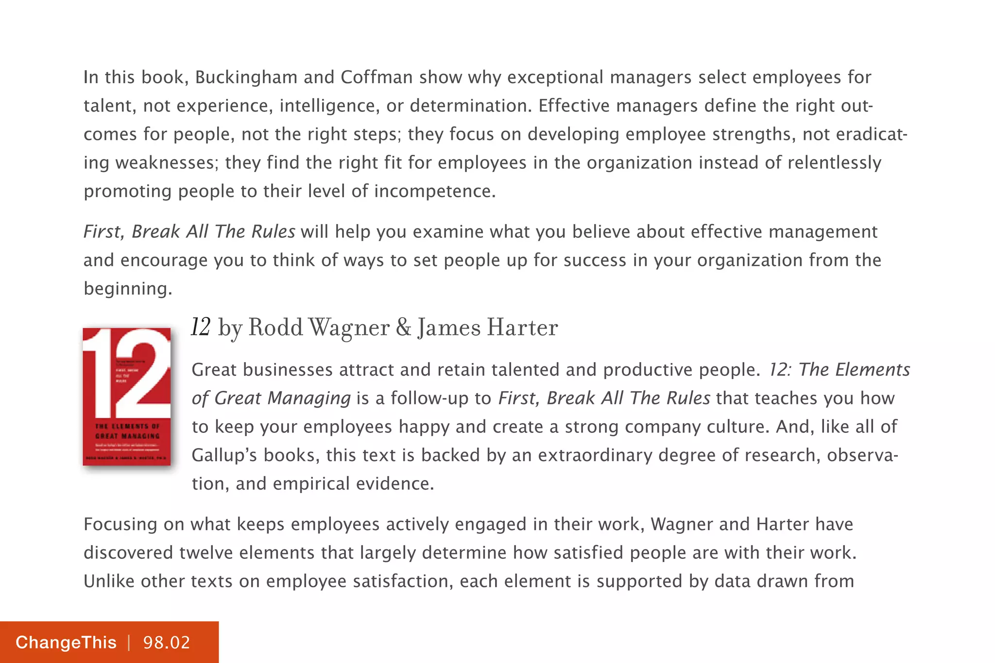 | 98.02
ChangeThis
In this book, Buckingham and Coffman show why exceptional managers select employees for
talent, not experience, intelligence, or determination. Effective managers define the right out-
comes for people, not the right steps; they focus on developing employee strengths, not eradicat-
ing weaknesses; they find the right fit for employees in the organization instead of relentlessly
promoting people to their level of incompetence.
First, Break All The Rules will help you examine what you believe about effective management
and encourage you to think of ways to set people up for success in your organization from the
beginning.
12 by Rodd Wagner & James Harter
Great businesses attract and retain talented and productive people. 12: The Elements
of Great Managing is a follow-up to First, Break All The Rules that teaches you how
to keep your employees happy and create a strong company culture. And, like all of
Gallup’s books, this text is backed by an extraordinary degree of research, observa-
tion, and empirical evidence.
Focusing on what keeps employees actively engaged in their work, Wagner and Harter have
discovered twelve elements that largely determine how satisfied people are with their work.
Unlike other texts on employee satisfaction, each element is supported by data drawn from
 