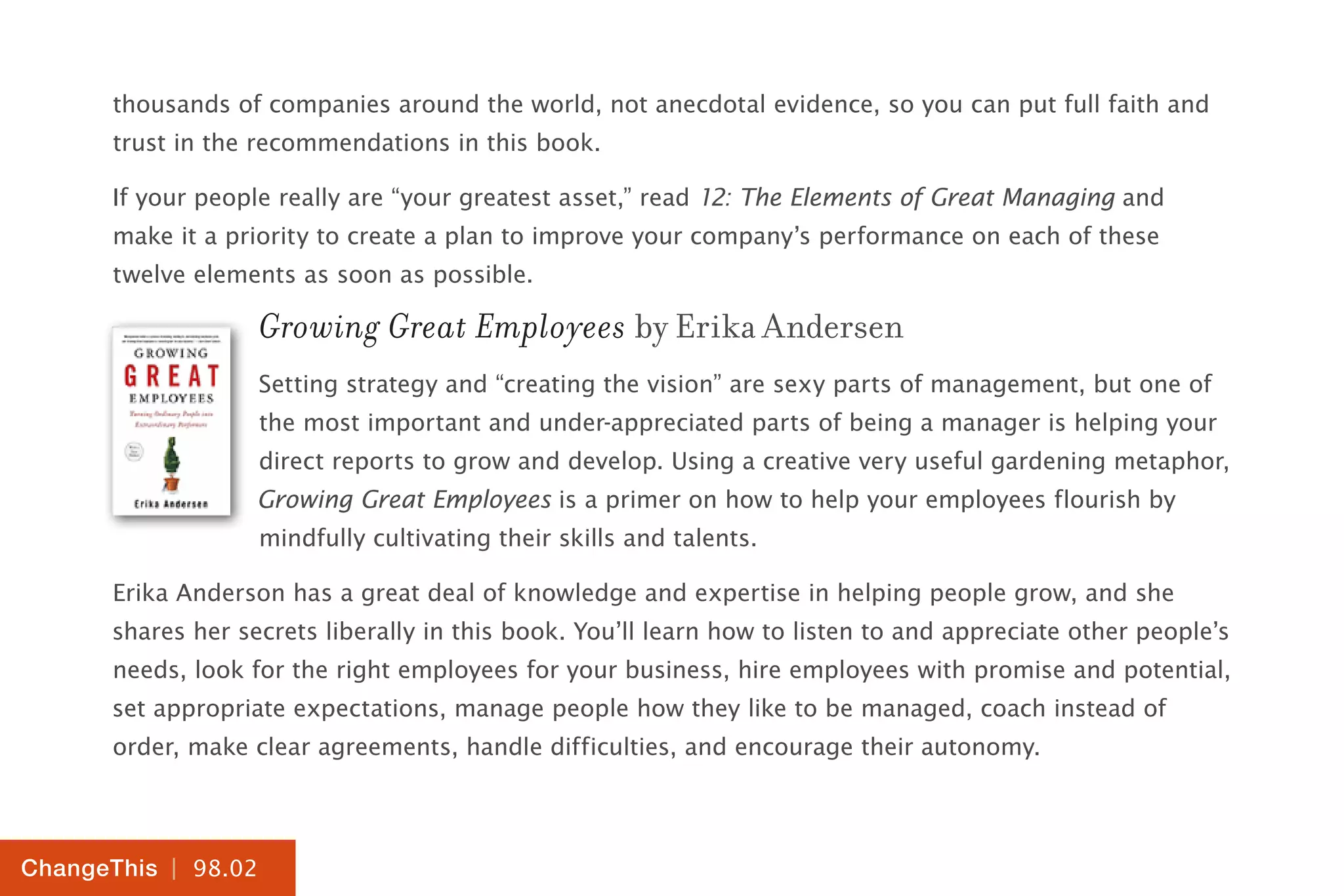 | 98.02
ChangeThis
thousands of companies around the world, not anecdotal evidence, so you can put full faith and
trust in the recommendations in this book.
If your people really are “your greatest asset,” read 12: The Elements of Great Managing and
make it a priority to create a plan to improve your company’s performance on each of these
twelve elements as soon as possible.
Growing Great Employees by Erika Andersen
Setting strategy and “creating the vision” are sexy parts of management, but one of
the most important and under-appreciated parts of being a manager is helping your
direct reports to grow and develop. Using a creative very useful gardening metaphor,
Growing Great Employees is a primer on how to help your employees flourish by
mindfully cultivating their skills and talents.
Erika Anderson has a great deal of knowledge and expertise in helping people grow, and she
shares her secrets liberally in this book. You’ll learn how to listen to and appreciate other people’s
needs, look for the right employees for your business, hire employees with promise and potential,
set appropriate expectations, manage people how they like to be managed, coach instead of
order, make clear agreements, handle difficulties, and encourage their autonomy.
 