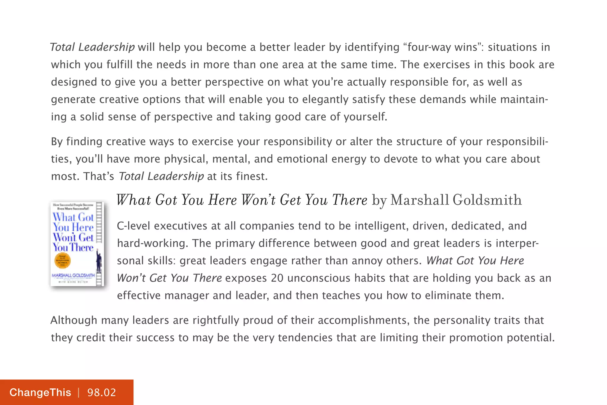 | 98.02
ChangeThis
Total Leadership will help you become a better leader by identifying “four-way wins”: situations in
which you fulfill the needs in more than one area at the same time. The exercises in this book are
designed to give you a better perspective on what you’re actually responsible for, as well as
generate creative options that will enable you to elegantly satisfy these demands while maintain-
ing a solid sense of perspective and taking good care of yourself.
By finding creative ways to exercise your responsibility or alter the structure of your responsibili-
ties, you’ll have more physical, mental, and emotional energy to devote to what you care about
most. That’s Total Leadership at its finest.
What Got You Here Won’t Get You There by Marshall Goldsmith
C-level executives at all companies tend to be intelligent, driven, dedicated, and
hard-working. The primary difference between good and great leaders is interper-
sonal skills: great leaders engage rather than annoy others. What Got You Here
Won’t Get You There exposes 20 unconscious habits that are holding you back as an
effective manager and leader, and then teaches you how to eliminate them.
Although many leaders are rightfully proud of their accomplishments, the personality traits that
they credit their success to may be the very tendencies that are limiting their promotion potential.
 