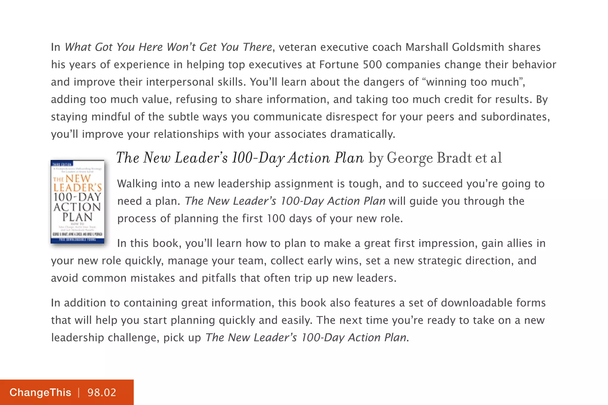 | 98.02
ChangeThis
In What Got You Here Won’t Get You There, veteran executive coach Marshall Goldsmith shares
his years of experience in helping top executives at Fortune 500 companies change their behavior
and improve their interpersonal skills. You’ll learn about the dangers of “winning too much”,
adding too much value, refusing to share information, and taking too much credit for results. By
staying mindful of the subtle ways you communicate disrespect for your peers and subordinates,
you’ll improve your relationships with your associates dramatically.
The New Leader’s 100-Day Action Plan by George Bradt et al
Walking into a new leadership assignment is tough, and to succeed you’re going to
need a plan. The New Leader’s 100-Day Action Plan will guide you through the
process of planning the first 100 days of your new role.
In this book, you’ll learn how to plan to make a great first impression, gain allies in
your new role quickly, manage your team, collect early wins, set a new strategic direction, and
avoid common mistakes and pitfalls that often trip up new leaders.
In addition to containing great information, this book also features a set of downloadable forms
that will help you start planning quickly and easily. The next time you’re ready to take on a new
leadership challenge, pick up The New Leader’s 100-Day Action Plan.
 