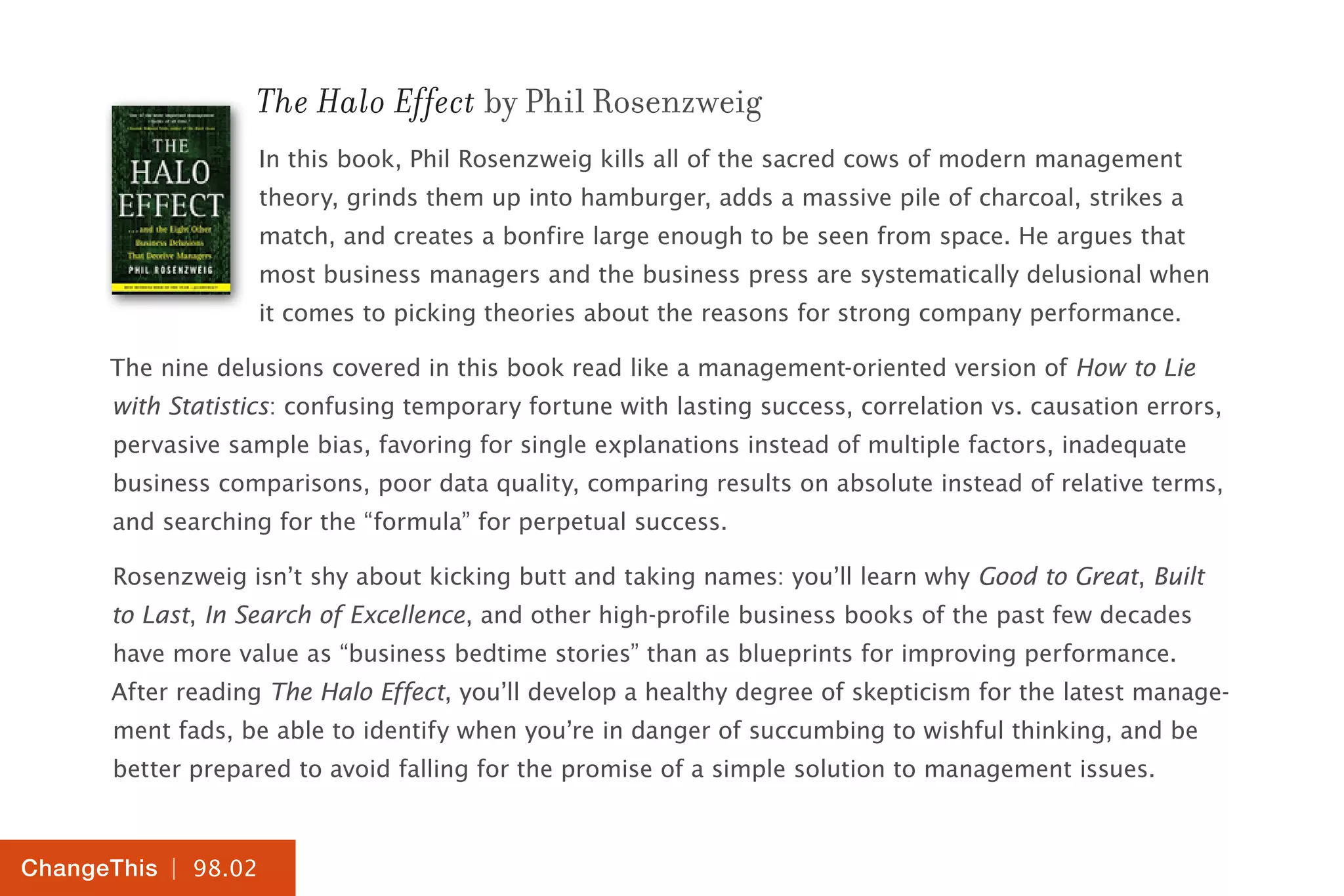 | 98.02
ChangeThis
The Halo Effect by Phil Rosenzweig
In this book, Phil Rosenzweig kills all of the sacred cows of modern management
theory, grinds them up into hamburger, adds a massive pile of charcoal, strikes a
match, and creates a bonfire large enough to be seen from space. He argues that
most business managers and the business press are systematically delusional when
it comes to picking theories about the reasons for strong company performance.
The nine delusions covered in this book read like a management-oriented version of How to Lie
with Statistics: confusing temporary fortune with lasting success, correlation vs. causation errors,
pervasive sample bias, favoring for single explanations instead of multiple factors, inadequate
business comparisons, poor data quality, comparing results on absolute instead of relative terms,
and searching for the “formula” for perpetual success.
Rosenzweig isn’t shy about kicking butt and taking names: you’ll learn why Good to Great, Built
to Last, In Search of Excellence, and other high-profile business books of the past few decades
have more value as “business bedtime stories” than as blueprints for improving performance.
After reading The Halo Effect, you’ll develop a healthy degree of skepticism for the latest manage-
ment fads, be able to identify when you’re in danger of succumbing to wishful thinking, and be
better prepared to avoid falling for the promise of a simple solution to management issues.
 
