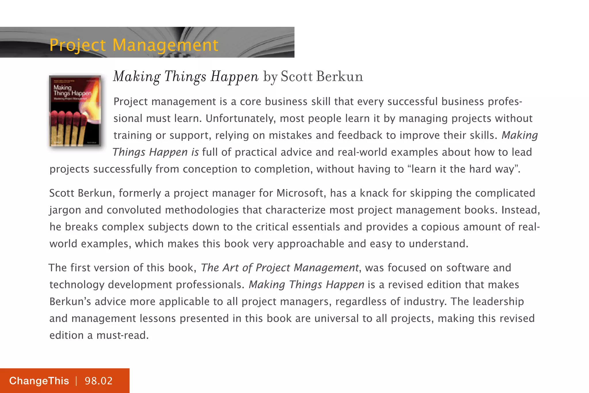 | 98.02
ChangeThis
Project Management
Making Things Happen by Scott Berkun
Project management is a core business skill that every successful business profes-
sional must learn. Unfortunately, most people learn it by managing projects without
training or support, relying on mistakes and feedback to improve their skills. Making
Things Happen is full of practical advice and real-world examples about how to lead
projects successfully from conception to completion, without having to “learn it the hard way”.
Scott Berkun, formerly a project manager for Microsoft, has a knack for skipping the complicated
jargon and convoluted methodologies that characterize most project management books. Instead,
he breaks complex subjects down to the critical essentials and provides a copious amount of real-
world examples, which makes this book very approachable and easy to understand.
The first version of this book, The Art of Project Management, was focused on software and
technology development professionals. Making Things Happen is a revised edition that makes
Berkun’s advice more applicable to all project managers, regardless of industry. The leadership
and management lessons presented in this book are universal to all projects, making this revised
edition a must-read.
 