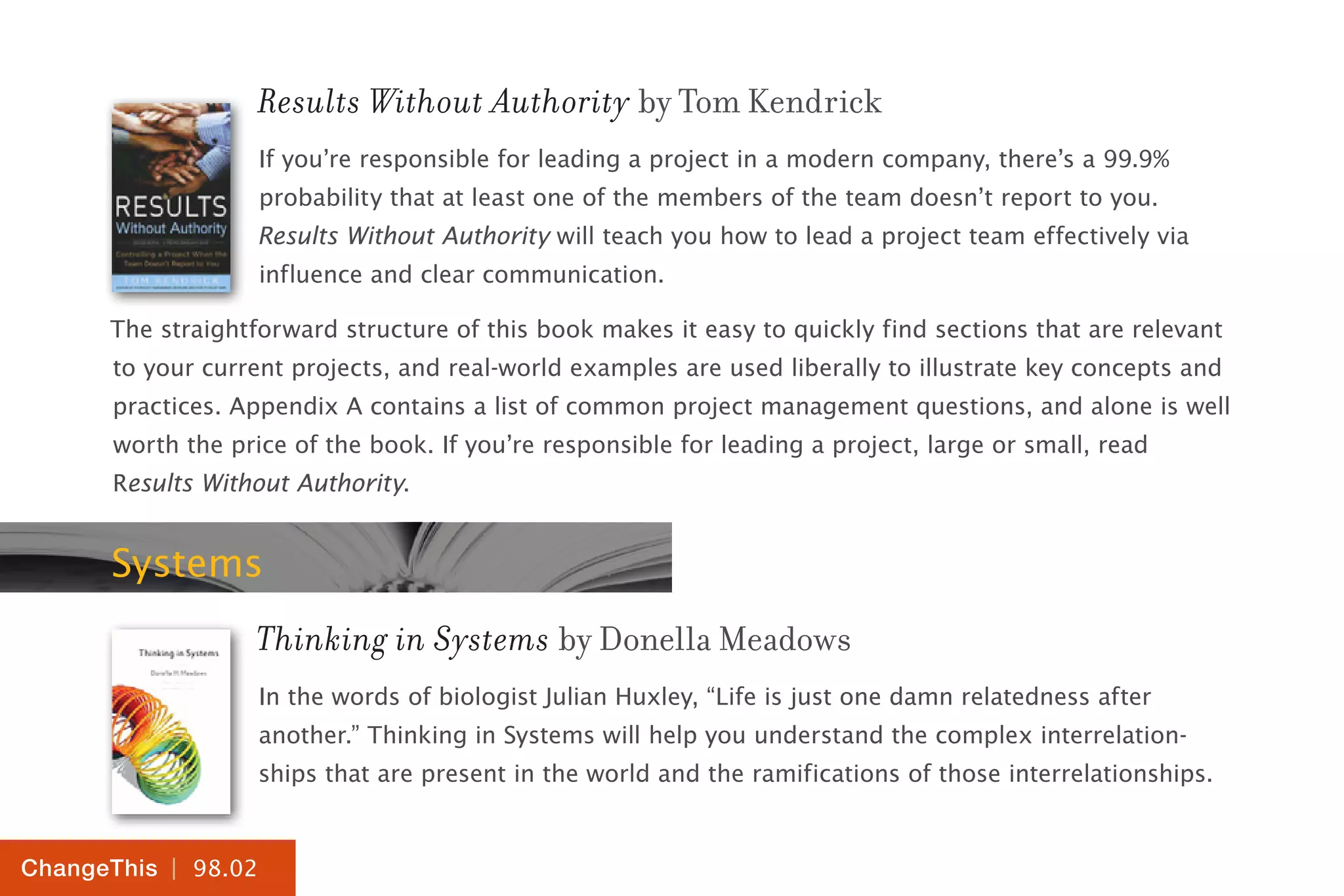 | 98.02
ChangeThis
Results Without Authority by Tom Kendrick
If you’re responsible for leading a project in a modern company, there’s a 99.9%
probability that at least one of the members of the team doesn’t report to you.
Results Without Authority will teach you how to lead a project team effectively via
influence and clear communication.
The straightforward structure of this book makes it easy to quickly find sections that are relevant
to your current projects, and real-world examples are used liberally to illustrate key concepts and
practices. Appendix A contains a list of common project management questions, and alone is well
worth the price of the book. If you’re responsible for leading a project, large or small, read
Results Without Authority.
Systems
Thinking in Systems by Donella Meadows
In the words of biologist Julian Huxley, “Life is just one damn relatedness after
another.” Thinking in Systems will help you understand the complex interrelation-
ships that are present in the world and the ramifications of those interrelationships.
 